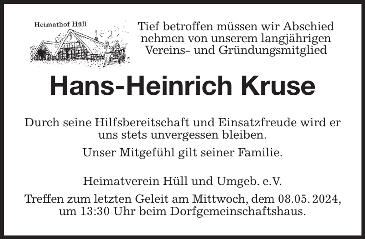 <p>Tief betroffen müssen wir Abschied nehmen von unserem langjährigen Vereins- und Gründungsmitglied<br />Hans-Heinrich Kruse<br />Durch seine Hilfsbereitschaft und Einsatzfreude wird er uns stets unvergessen bleiben.<br />Unser Mitgefühl gilt seiner Familie.<br />Heimatverein Hüll und Umgeb. e.V.<br />Treffen zum letzten Geleit am Mittwoch, dem 08.05. 2024,<br />um 13:30 Uhr beim Dorfgemeinschaftshaus.</p>