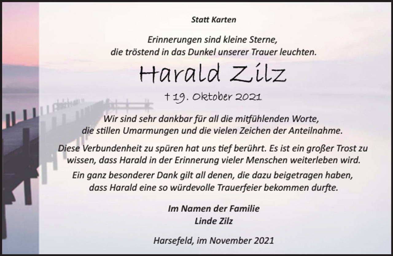 <p>Statt Karten<br />Erinnerungen sind kleine Sterne,<br />die tröstend in das Dunkel unserer Trauer leuchten.<br />Harald Zilz<br />† 19. Oktober 2021<br />Wir sind sehr dankbar für all die mitfühlenden Worte,<br />die stillen Umarmungen und die vielen Zeichen der Anteilnahme.<br />Diese Verbundenheit zu spüren hat uns tief berührt. Es ist ein großer Trost zu wissen, dass Harald in der Erinnerung vieler Menschen weiterleben wird.<br />Ein ganz besonderer Dank gilt all denen, die dazu beigetragen haben, dass Harald eine so würdevolle Trauerfeier bekommen durfte.<br />Im Namen der Familie<br />Linde Zilz<br />Harsefeld, im November 2021</p>