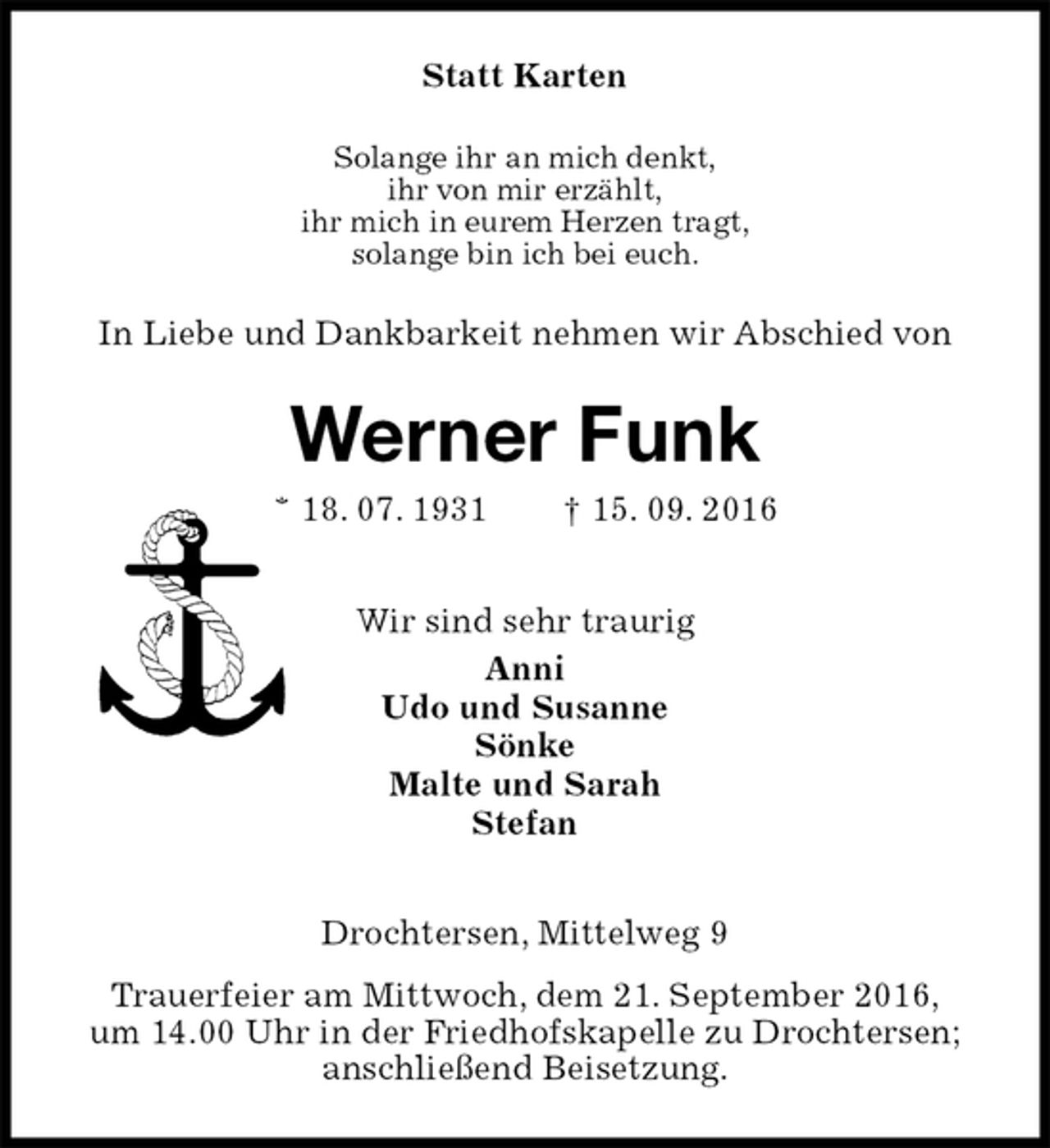 <p>Statt Karten<br />Solange ihr an mich denkt,<br />ihr von mir erzählt,<br />ihr mich in eurem Herzen tragt,<br />solange bin ich bei euch.<br />In Liebe und Dankbarkeit nehmen wir Abschied von<br />Werner Funk<br />* 18. 07. 1931 † 15. 09. 2016<br />Wir sind sehr traurig<br />Anni<br />Udo und Susanne<br />Sönke<br />Malte und Sarah<br />Stefan<br />Drochtersen, Mittelweg 9<br />Trauerfeier am Mittwoch, dem 21. September 2016,<br />um 14.00 Uhr in der Friedhofskapelle zu Drochtersen;<br />anschließend Beisetzung.</p>