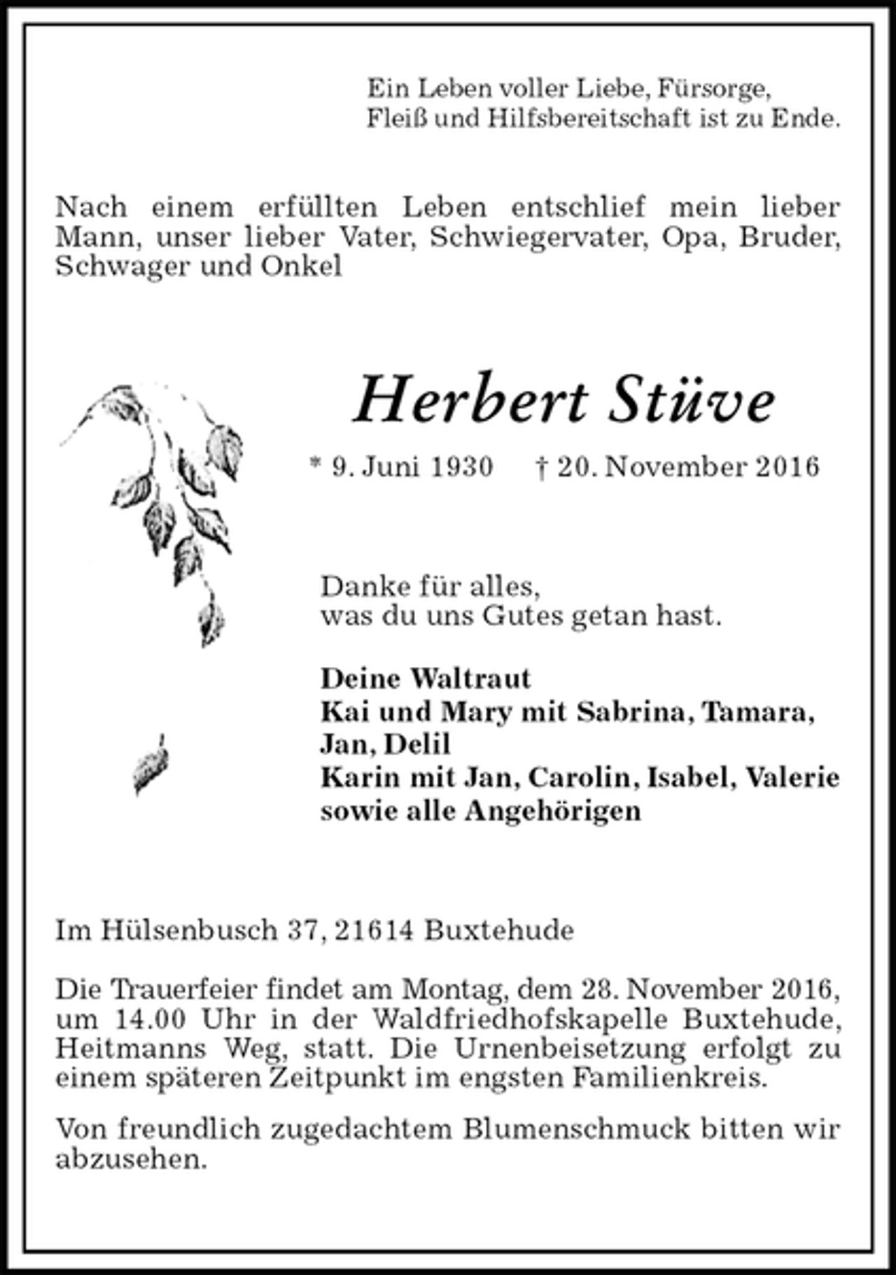 <p>Nach einem erfüllten Leben entschlief mein lieber Mann, unser lieber Vater, Schwiegervater, Opa, Bruder, Schwager und Onkel<br />Herbert Stüve<br />* 9. Juni 1930 † 20. November 2016<br />Danke für alles,<br />was du uns Gutes getan hast.</p><p>Deine Waltraut<br />Kai und Mary mit Sabrina, Tamara, Jan, Delil<br />Karin mit Jan, Carolin, Isabel, Valerie<br />sowie alle Angehörigen<br />Im Hülsenbusch 37, 21614 Buxtehude</p><p>Die Trauerfeier findet am Montag, dem 28. November 2016,<br />um 14.00 Uhr in der Waldfriedhofskapelle Buxtehude, Heitmanns Weg, statt. Die Urnenbeisetzung erfolgt zu<br />einem späteren Zeitpunkt im engsten Familienkreis.<br />Von freundlich zugedachtem Blumenschmuck bitten wir abzusehen.</p><p>Ein Leben voller Liebe, Fürsorge,<br />Fleiß und Hilfsbereitschaft ist zu Ende.</p>