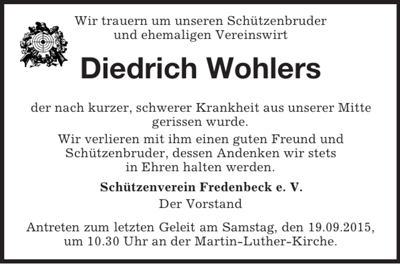 <p>Wir trauern um unseren Schützenbruder<br />und ehemaligen Vereinswirt<br />Diedrich Wohlers</p><p>der nach kurzer, schwerer Krankheit aus unserer Mitte gerissen wurde.<br />Wir verlieren mit ihm einen guten Freund und<br />Schützenbruder, dessen Andenken wir stets<br />in Ehren halten werden.<br />Schützenverein Fredenbeck e. V.<br />Der Vorstand<br />Antreten zum letzten Geleit am Samstag, den 19.09.2015,<br />um 10.30 Uhr an der Martin-Luther-Kirche.</p>