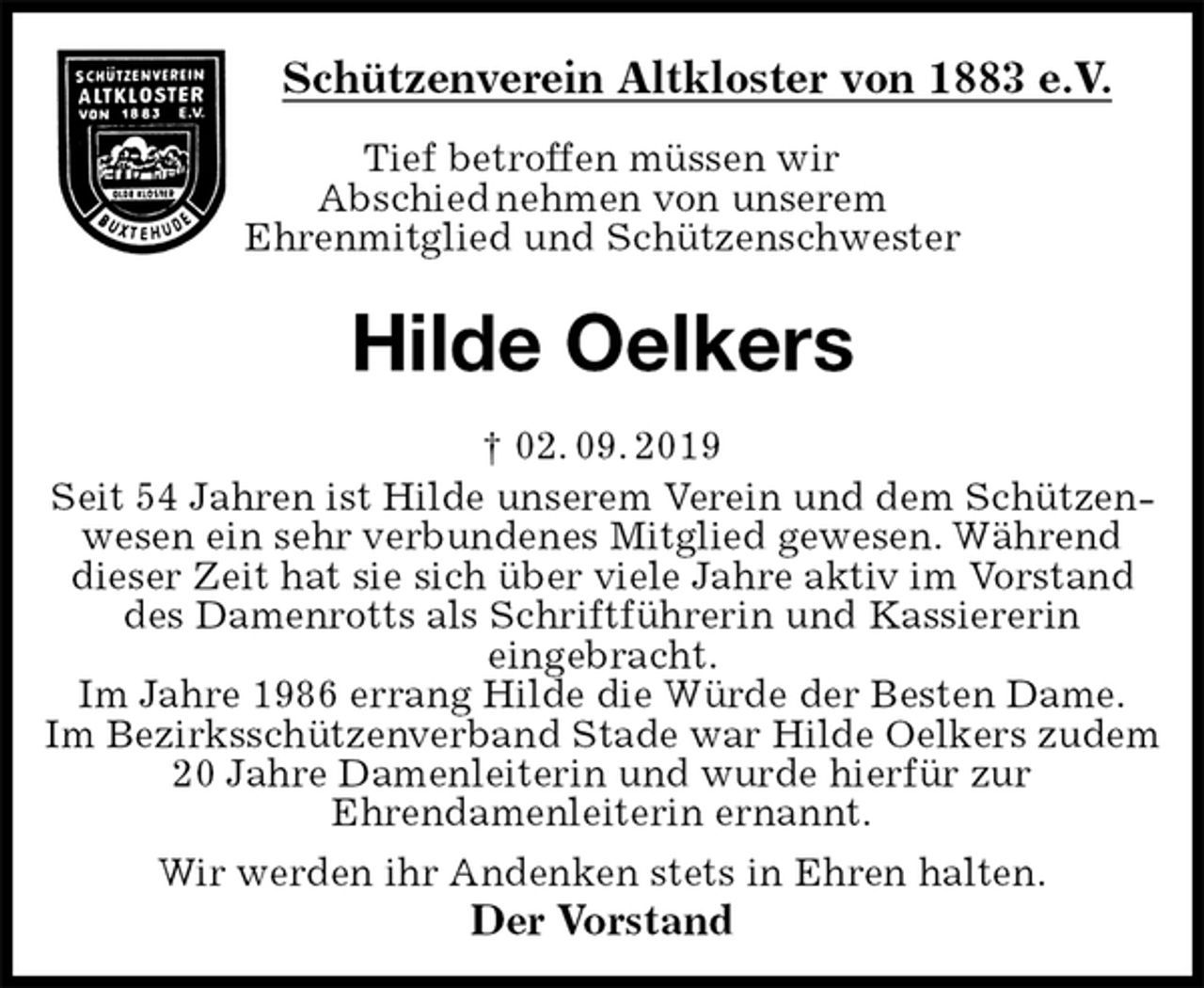 <p>Schützenverein Altkloster von 1883 e.V.<br />Tief betroffen müssen wir<br />Abschied nehmen von unserem<br />Ehrenmitglied und Schützenschwester</p><p>Hilde Oelkers<br />† 02. 09. 2019<br />Der Vorstand<br />Seit 54 Jahren ist Hilde unserem Verein und dem Schützenwesen ein sehr verbundenes Mitglied gewesen. Während dieser Zeit hat sie sich über viele Jahre aktiv im Vorstand des Damenrotts als Schriftführerin und Kassiererin<br />eingebracht.<br />Im Jahre 1986 errang Hilde die Würde der Besten Dame.<br />Im Bezirksschützenverband Stade war Hilde Oelkers zudem 20 Jahre Damenleiterin und wurde hierfür zur<br />Ehrendamenleiterin ernannt.<br />Wir werden ihr Andenken stets in Ehren halten.</p>
