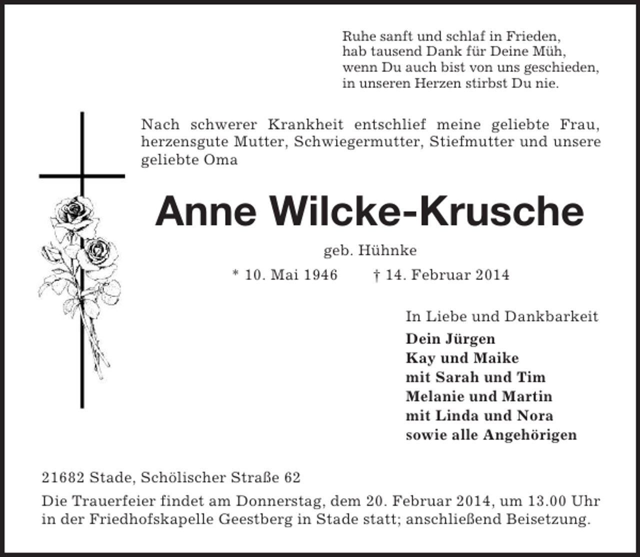 <p>Ruhe sanft und schlaf in Frieden,<br />hab tausend Dank für Deine Müh,<br />wenn Du auch bist von uns geschieden,<br />in unseren Herzen stirbst Du nie.<br />Nach schwerer Krankheit entschlief meine geliebte Frau,<br />herzensgute Mutter, Schwiegermutter, Stiefmutter und unsere geliebte Oma<br />Anne Wilcke-Krusche<br />geb. Hühnke<br />* 10. Mai 1946 † 14. Februar 2014<br />In Liebe und Dankbarkeit<br />Dein Jürgen<br />Kay und Maike<br />mit Sarah und Tim<br />Melanie und Martin<br />mit Linda und Nora<br />sowie alle Angehörigen<br />21682 Stade, Schölischer Straße 62<br />Die Trauerfeier findet am Donnerstag, dem 20. Februar 2014, um 13.00 Uhr in der Friedhofskapelle Geestberg in Stade statt; anschließend Beisetzung.</p>