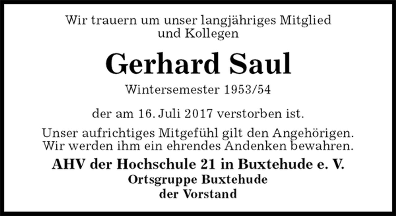 <p>Wir trauern um unser langjähriges Mitglied<br />und Kollegen<br />Gerhard Saul<br />Wintersemester 1953/54<br />der am 16. Juli 2017 verstorben ist.<br />Unser aufrichtiges Mitgefühl gilt den Angehörigen.<br />Wir werden ihm ein ehrendes Andenken bewahren.<br />AHV der Hochschule 21 in Buxtehude e. V.<br />Ortsgruppe Buxtehude<br />der Vorstand</p>