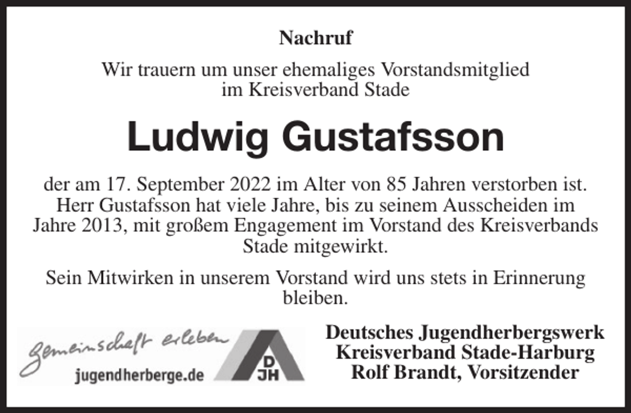 <p>Nachruf<br />Wir trauern um unser ehemaliges Vorstandsmitglied<br />im Kreisverband Stade<br />Ludwig Gustafsson<br />der am 17. September 2022 im Alter von 85 Jahren verstorben ist.<br />Herr Gustafsson hat viele Jahre, bis zu seinem Ausscheiden im<br />Jahre 2013, mit großem Engagement im Vorstand des Kreisverbands Stade mitgewirkt.<br />Sein Mitwirken in unserem Vorstand wird uns stets in Erinnerung<br />bleiben.<br />Deutsches Jugendherbergswerk<br />Kreisverband Stade-Harburg<br />Rolf Brandt, Vorsitzender</p>