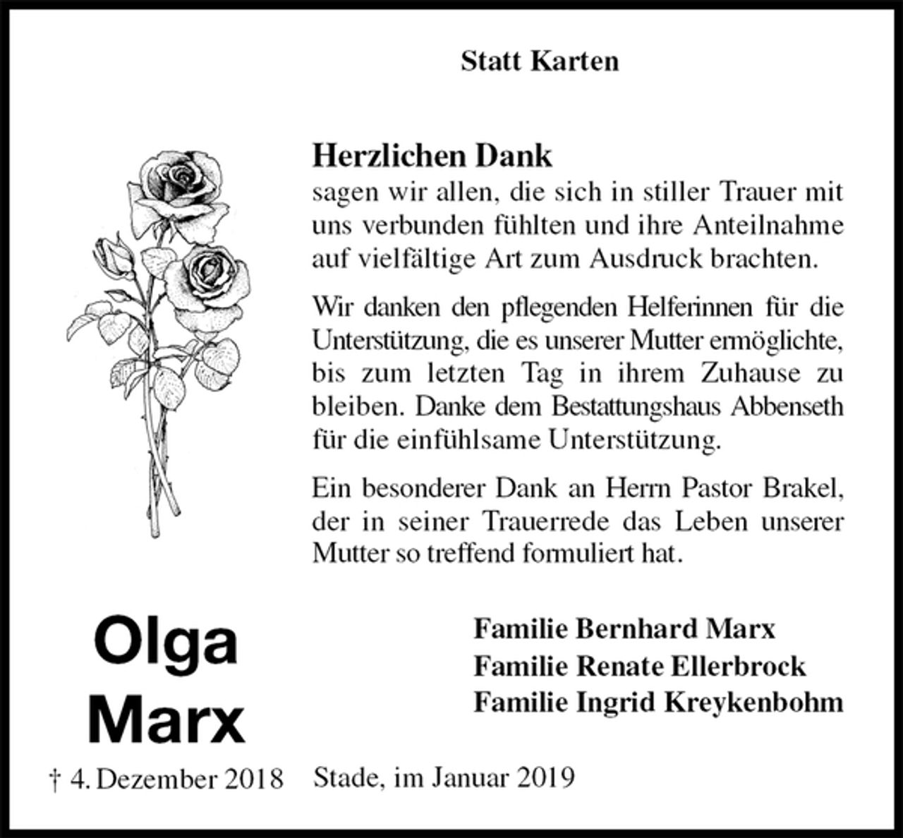 <p>Statt Karten</p><p>Herzlichen Dank<br />sagen wir allen, die sich in stiller Trauer mit uns verbunden fühlten und ihre Anteilnahme auf vielfältige Art zum Ausdruck brachten.<br />Wir danken den pflegenden Helferinnen für die Unterstützung, die es unserer Mutter ermöglichte, bis zum letzten Tag in ihrem Zuhause zu bleiben. Danke dem Bestattungshaus Abbenseth für die einfühlsame Unterstützung.<br />Ein besonderer Dank an Herrn Pastor Brakel, der in seiner Trauerrede das Leben unserer Mutter so treffend formuliert hat.<br />Familie Bernhard Marx<br />Familie Renate Ellerbrock<br />Familie Ingrid Kreykenbohm<br />Stade, im Januar 2019</p><p>Olga<br />Marx<br />† 4. Dezember 2018</p>