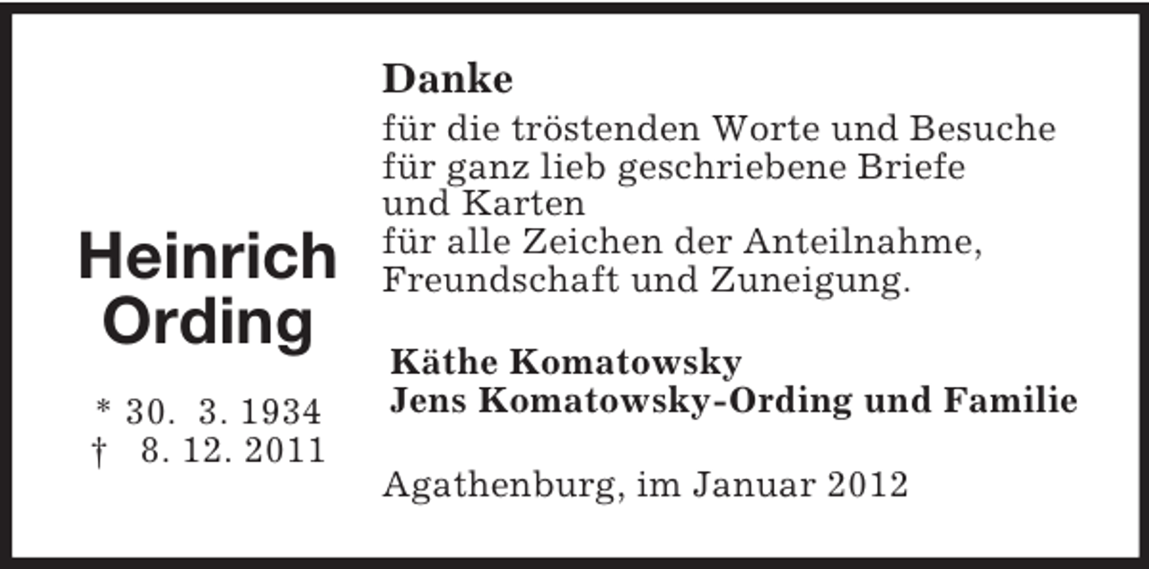 <p>Danke</p><p>Heinrich<br />Ording<br />* 30. 3. 1934<br />† 8. 12. 2011</p><p>für die tröstenden Worte und Besuche<br />für ganz lieb geschriebene Briefe<br />und Karten<br />für alle Zeichen der Anteilnahme,<br />Freundschaft und Zuneigung.<br />Käthe Komatowsky<br />Jens Komatowsky-Ording und Familie<br />Agathenburg, im Januar 2012</p>