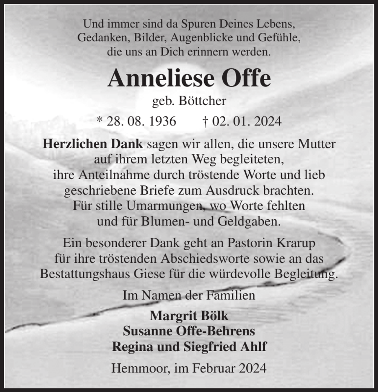 <p>Und immer sind da Spuren Deines Lebens,<br />Gedanken, Bilder, Augenblicke und Gefühle,<br />die uns an Dich erinnern werden.<br />Anneliese Offe<br />geb. Böttcher<br />* 28. 08. 1936 † 02. 01. 2024<br />Herzlichen Dank sagen wir allen, die unsere Mutter<br />auf ihrem letzten Weg begleiteten,<br />ihre Anteilnahme durch tröstende Worte und lieb<br />geschriebene Briefe zum Ausdruck brachten.<br />Für stille Umarmungen, wo Worte fehlten<br />und für Blumen- und Geldgaben.<br />Ein besonderer Dank geht an Pastorin Krarup<br />für ihre tröstenden Abschiedsworte sowie an das<br />Bestattungshaus Giese für die würdevolle Begleitung.<br />Im Namen der Familien<br />Margrit Bölk<br />Susanne Offe-Behrens<br />Regina und Siegfried Ahlf<br />Hemmoor, im Februar 2024</p>