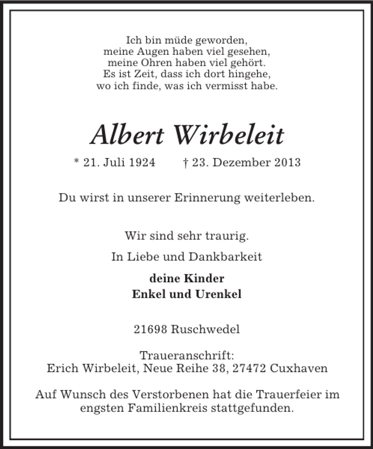 <p>Ich bin müde geworden,<br />meine Augen haben viel gesehen,<br />meine Ohren haben viel gehört.<br />Es ist Zeit, dass ich dort hingehe,<br />wo ich finde, was ich vermisst habe.<br />Albert Wirbeleit<br />* 21. Juli 1924 † 23. Dezember 2013<br />Du wirst in unserer Erinnerung weiterleben.<br />Wir sind sehr traurig.<br />In Liebe und Dankbarkeit<br />deine Kinder<br />Enkel und Urenkel<br />21698 Ruschwedel</p><p>Traueranschrift:<br />Erich Wirbeleit, Neue Reihe 38, 27472 Cuxhaven</p><p>Auf Wunsch des Verstorbenen hat die Trauerfeier im engsten Familienkreis stattgefunden.</p>
