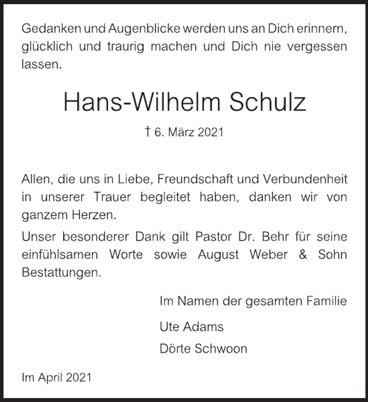 <p>Gedanken und Augenblicke werden uns an Dich erinnern,<br />glücklich und traurig machen und Dich nie vergessen lassen.<br />Hans-Wilhelm Schulz<br />† 6. März 2021<br />Allen, die uns in Liebe, Freundschaft und Verbundenheit<br />in unserer Trauer begleitet haben, danken wir von<br />ganzem Herzen.<br />Unser besonderer Dank gilt Pastor Dr. Behr für seine<br />einfühlsamen Worte sowie August Weber &amp; Sohn<br />Bestattungen.<br />Im Namen der gesamten Familie<br />Ute Adams<br />Dörte Schwoon<br />Im April 2021</p>