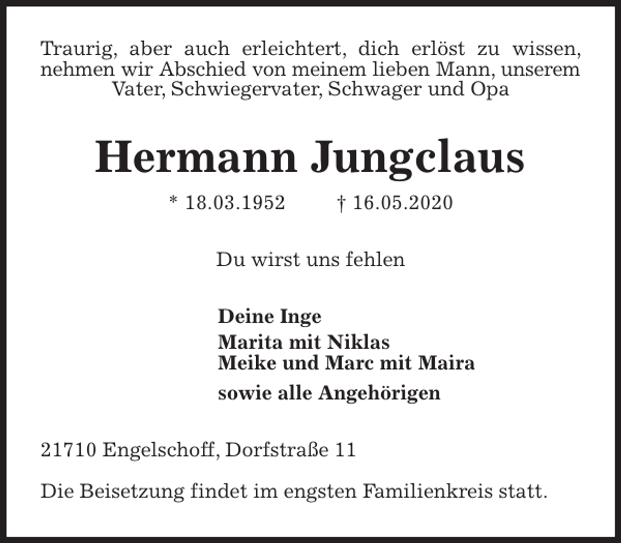 <p>Traurig, aber auch erleichtert, dich erlöst zu wissen, nehmen wir Abschied von meinem lieben Mann, unserem Vater, Schwiegervater, Schwager und Opa<br />Hermann Jungclaus<br />* 18.03.1952 † 16.05.2020<br />Du wirst uns fehlen<br />Deine Inge<br />Marita mit Niklas<br />Meike und Marc mit Maira<br />sowie alle Angehörigen<br />21710 Engelschoff, Dorfstraße 11</p>
<p>Die Beisetzung findet im engsten Familienkreis statt.</p>