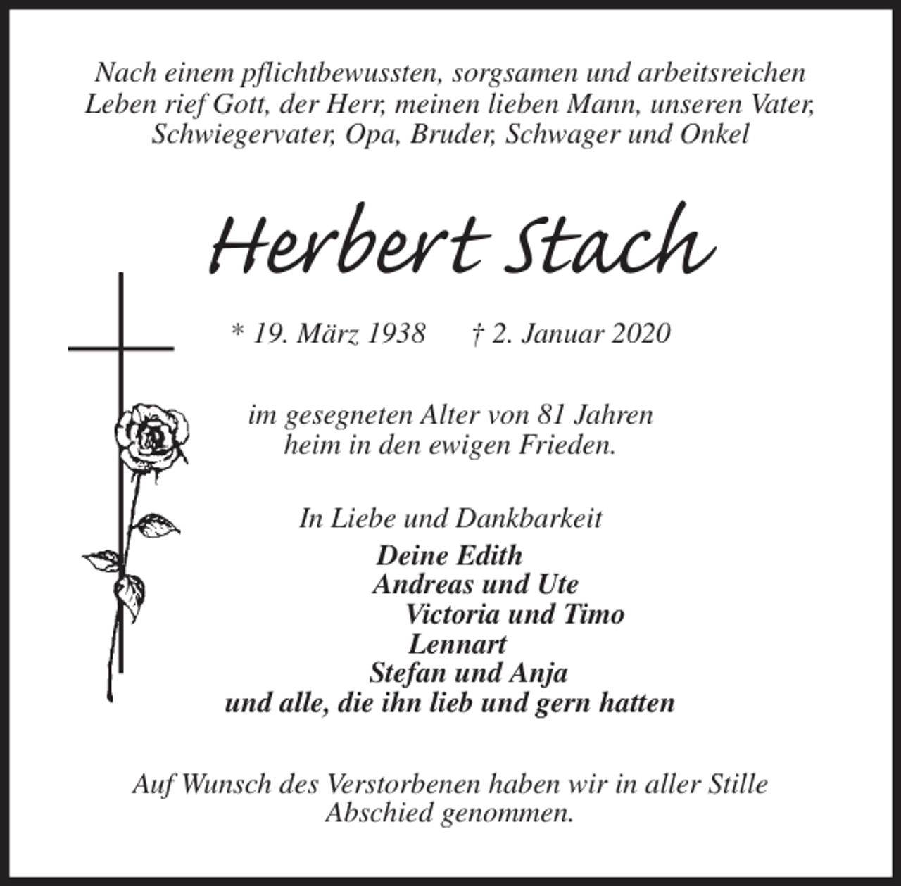 <p>Nach einem pflichtbewussten, sorgsamen und arbeitsreichen<br />Leben rief Gott, der Herr, meinen lieben Mann, unseren Vater,<br />Schwiegervater, Opa, Bruder, Schwager und Onkel<br />Herbert Stach<br />* 19. März 1938 † 2. Januar 2020<br />im gesegneten Alter von 81 Jahren<br />heim in den ewigen Frieden.</p>
<p>In Liebe und Dankbarkeit<br />Deine Edith<br />Andreas und Ute<br />Victoria und Timo<br />Lennart<br />Stefan und Anja<br />und alle, die ihn lieb und gern hatten<br />Auf Wunsch des Verstorbenen haben wir in aller Stille<br />Abschied genommen.</p>