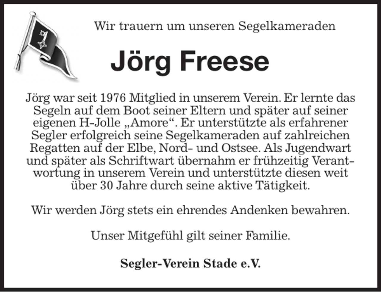 <p>Wir trauern um unseren Segelkameraden<br />Jörg Freese<br />Jörg war seit 1976 Mitglied in unserem Verein. Er lernte das Segeln auf dem Boot seiner Eltern und später auf seiner eigenen H-Jolle „Amore“. Er unterstützte als erfahrener Segler erfolgreich seine Segelkameraden auf zahlreichen Regatten auf der Elbe, Nord- und Ostsee. Als Jugendwart und später als Schriftwart übernahm er frühzeitig Verantwortung in unserem Verein und unterstützte diesen weit über 30 Jahre durch seine aktive Tätigkeit.</p>
<p>Wir werden Jörg stets ein ehrendes Andenken bewahren.</p>
<p>Unser Mitgefühl gilt seiner Familie.<br />Segler-Verein Stade e.V.</p>
