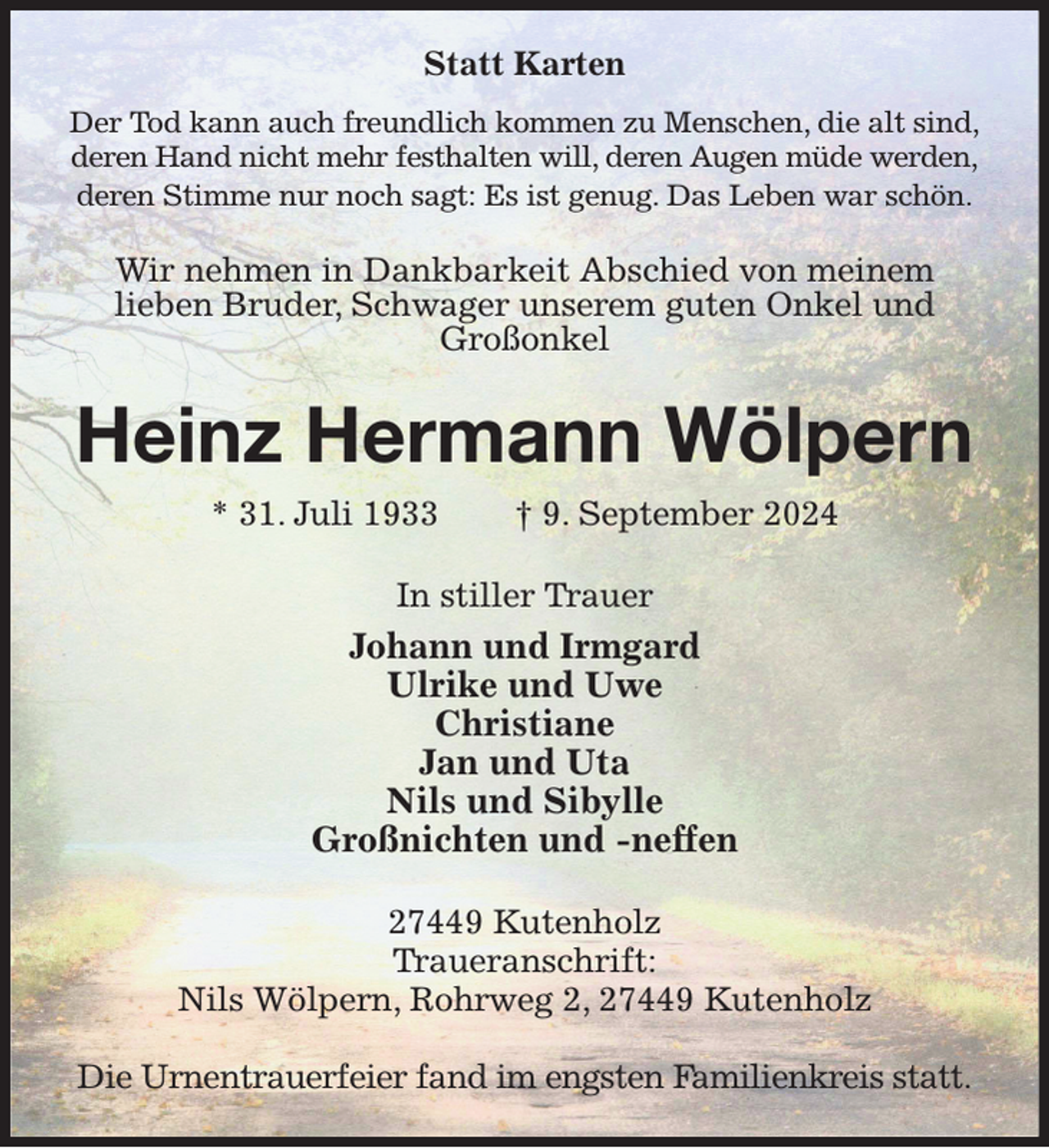 <p>Statt Karten<br />Der Tod kann auch freundlich kommen zu Menschen, die alt sind,<br />deren Hand nicht mehr festhalten will, deren Augen müde werden,<br />deren Stimme nur noch sagt: Es ist genug. Das Leben war schön.<br />Wir nehmen in Dankbarkeit Abschied von meinem<br />lieben Bruder, Schwager unserem guten Onkel und Großonkel<br />Heinz Hermann Wölpern<br />* 31. Juli 1933 † 9. September 2024<br />In stiller Trauer<br />Johann und Irmgard<br />Ulrike und Uwe<br />Christiane<br />Jan und Uta<br />Nils und Sibylle<br />Großnichten und -neffen<br />27449 Kutenholz<br />Traueranschrift:<br />Nils Wölpern, Rohrweg 2, 27449 Kutenholz</p><p>Die Urnentrauerfeier fand im engsten Familienkreis statt.</p>