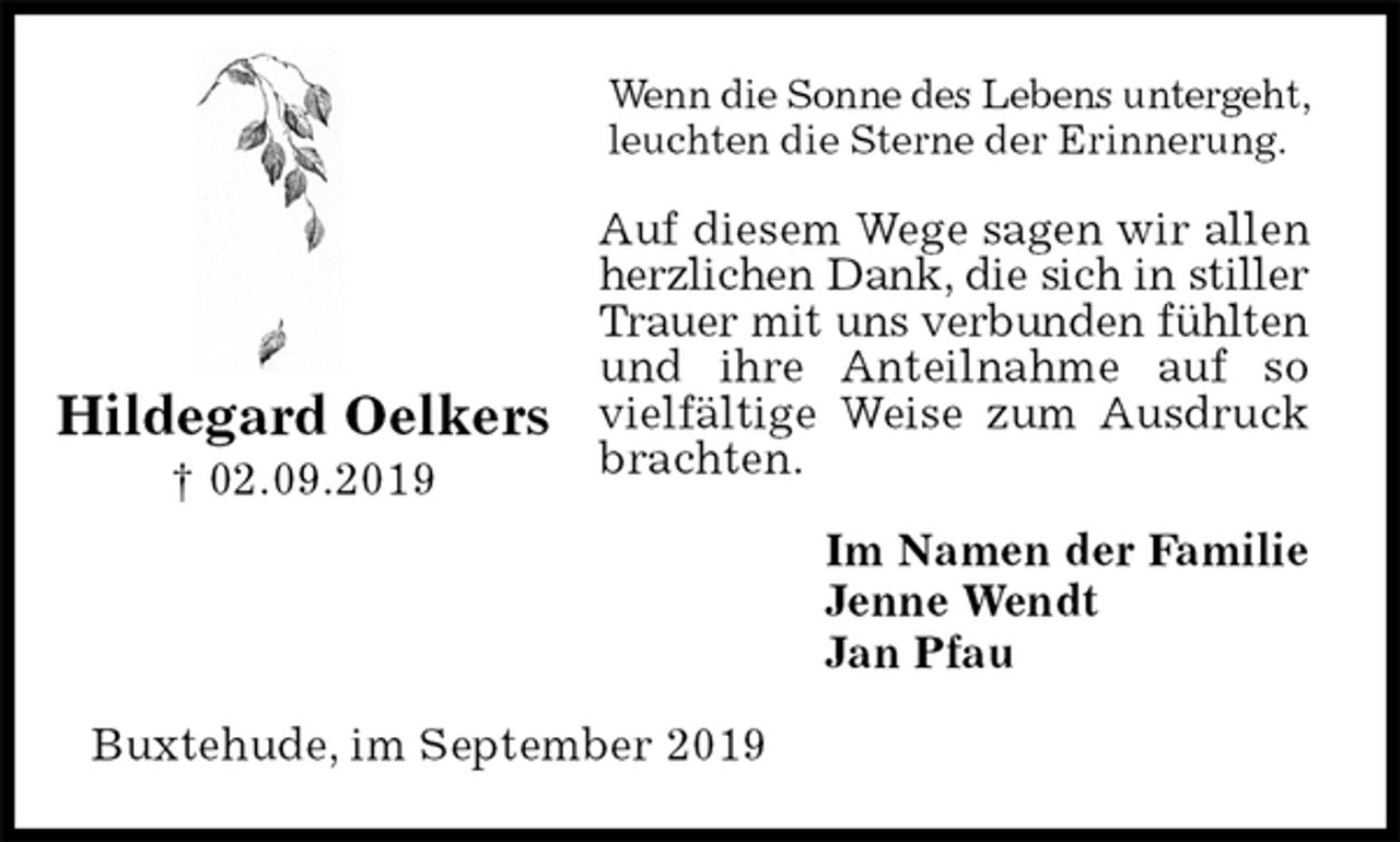 <p>Wenn die Sonne des Lebens untergeht, leuchten die Sterne der Erinnerung.<br />Auf diesem Wege sagen wir allen herzlichen Dank, die sich in stiller Trauer mit uns verbunden fühlten und ihre Anteilnahme auf so vielfältige Weise zum Ausdruck brachten.<br />Im Namen der Familie<br />Jenne Wendt<br />Jan Pfau<br />Buxtehude, im September 2019</p><p>Hildegard Oelkers<br />† 02.09.2019</p>