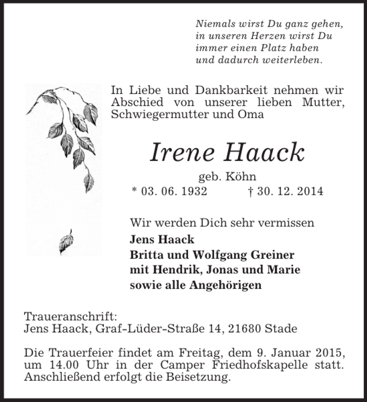<p>Niemals wirst Du ganz gehen,<br />in unseren Herzen wirst Du<br />immer einen Platz haben<br />und dadurch weiterleben.<br />In Liebe und Dankbarkeit nehmen wir Abschied von unserer lieben Mutter, Schwiegermutter und Oma<br />Irene Haack<br />geb. Köhn<br />* 03. 06. 1932 † 30. 12. 2014<br />Wir werden Dich sehr vermissen<br />Jens Haack<br />Britta und Wolfgang Greiner<br />mit Hendrik, Jonas und Marie<br />sowie alle Angehörigen<br />Traueranschrift:<br />Jens Haack, Graf-Lüder-Straße 14, 21680 Stade</p><p>Die Trauerfeier findet am Freitag, dem 9. Januar 2015, um 14.00 Uhr in der Camper Friedhofskapelle statt.<br />Anschließend erfolgt die Beisetzung.</p>