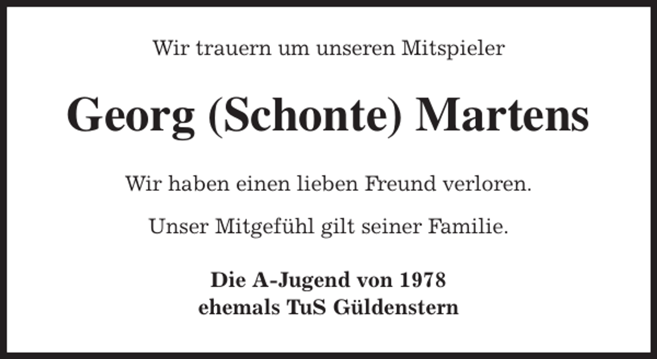 <p>Wir trauern um unseren Mitspieler<br />Georg (Schonte) Martens<br />Wir haben einen lieben Freund verloren.</p>
<p>Unser Mitgefühl gilt seiner Familie.<br />Die A-Jugend von 1978<br />ehemals TuS Güldenstern</p>