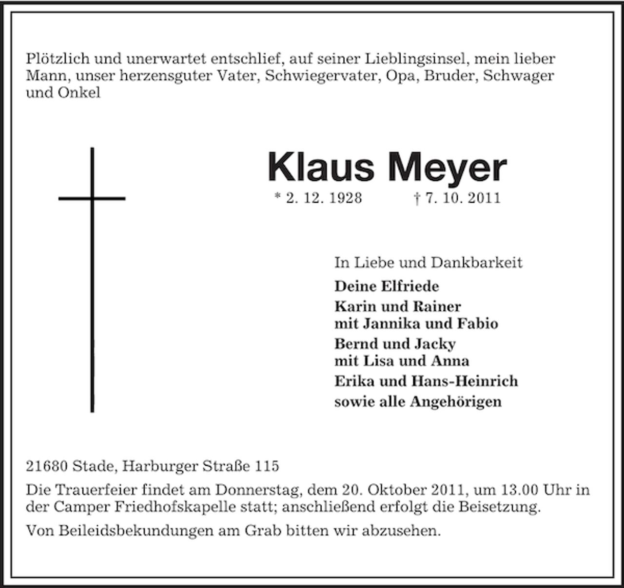 <p>Plötzlich und unerwartet entschlief, auf seiner Lieblingsinsel, mein lieber<br />Mann, unser herzensguter Vater, Schwiegervater, Opa, Bruder, Schwager<br />und Onkel</p><p>Klaus Meyer<br />* 2. 12. 1928</p><p>† 7. 10. 2011</p><p>In Liebe und Dankbarkeit<br />Deine Elfriede<br />Karin und Rainer<br />mit Jannika und Fabio<br />Bernd und Jacky<br />mit Lisa und Anna<br />Erika und Hans-Heinrich<br />sowie alle Angehörigen</p><p>21680 Stade, Harburger Straße 115<br />Die Trauerfeier findet am Donnerstag, dem 20. Oktober 2011, um 13.00 Uhr in<br />der Camper Friedhofskapelle statt; anschließend erfolgt die Beisetzung.<br />Von Beileidsbekundungen am Grab bitten wir abzusehen.</p>