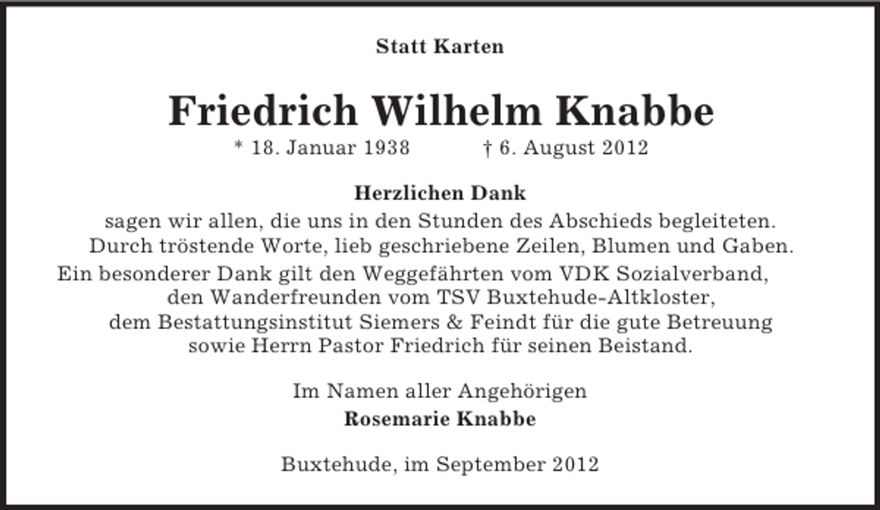 <p>Statt Karten</p><p>Friedrich Wilhelm Knabbe<br />* 18. Januar 1938</p><p>† 6. August 2012</p><p>Herzlichen Dank<br />sagen wir allen, die uns in den Stunden des Abschieds begleiteten.<br />Durch tröstende Worte, lieb geschriebene Zeilen, Blumen und Gaben.<br />Ein besonderer Dank gilt den Weggefährten vom VDK Sozialverband,<br />den Wanderfreunden vom TSV Buxtehude-Altkloster,<br />dem Bestattungsinstitut Siemers &amp; Feindt für die gute Betreuung<br />sowie Herrn Pastor Friedrich für seinen Beistand.<br />Im Namen aller Angehörigen<br />Rosemarie Knabbe<br />Buxtehude, im September 2012</p>