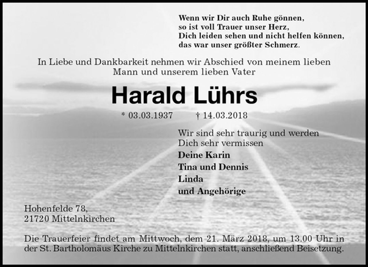 <p>Wenn wir Dir auch Ruhe gönnen,<br />so ist voll Trauer unser Herz,<br />Dich leiden sehen und nicht helfen können,<br />das war unser größter Schmerz.<br />In Liebe und Dankbarkeit nehmen wir Abschied von meinem lieben Mann und unserem lieben Vater<br />Harald Lührs<br />* 03.03.1937 † 14.03.2018<br />Wir sind sehr traurig und werden<br />Dich sehr vermissen<br />Deine Karin<br />Tina und Dennis<br />Linda<br />und Angehörige<br />Hohenfelde 78,<br />21720 Mittelnkirchen</p><p>Die Trauerfeier findet am Mittwoch, dem 21. März 2018, um 13.00 Uhr in der St. Bartholomäus Kirche zu Mittelnkirchen statt, anschließend Beisetzung.</p>