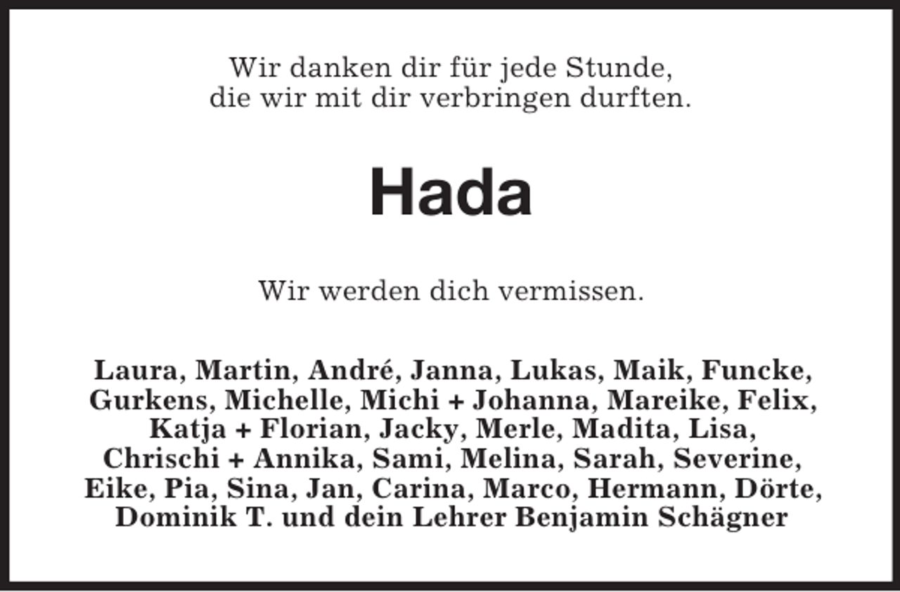 <p>Wir danken dir für jede Stunde,<br />die wir mit dir verbringen durften.</p>
<p>Hada<br />Wir werden dich vermissen.<br />Laura, Martin, André, Janna, Lukas, Maik, Funcke,<br />Gurkens, Michelle, Michi + Johanna, Mareike, Felix,<br />Katja + Florian, Jacky, Merle, Madita, Lisa,<br />Chrischi + Annika, Sami, Melina, Sarah, Severine,<br />Eike, Pia, Sina, Jan, Carina, Marco, Hermann, Dörte,<br />Dominik T. und dein Lehrer Benjamin Schägner</p>