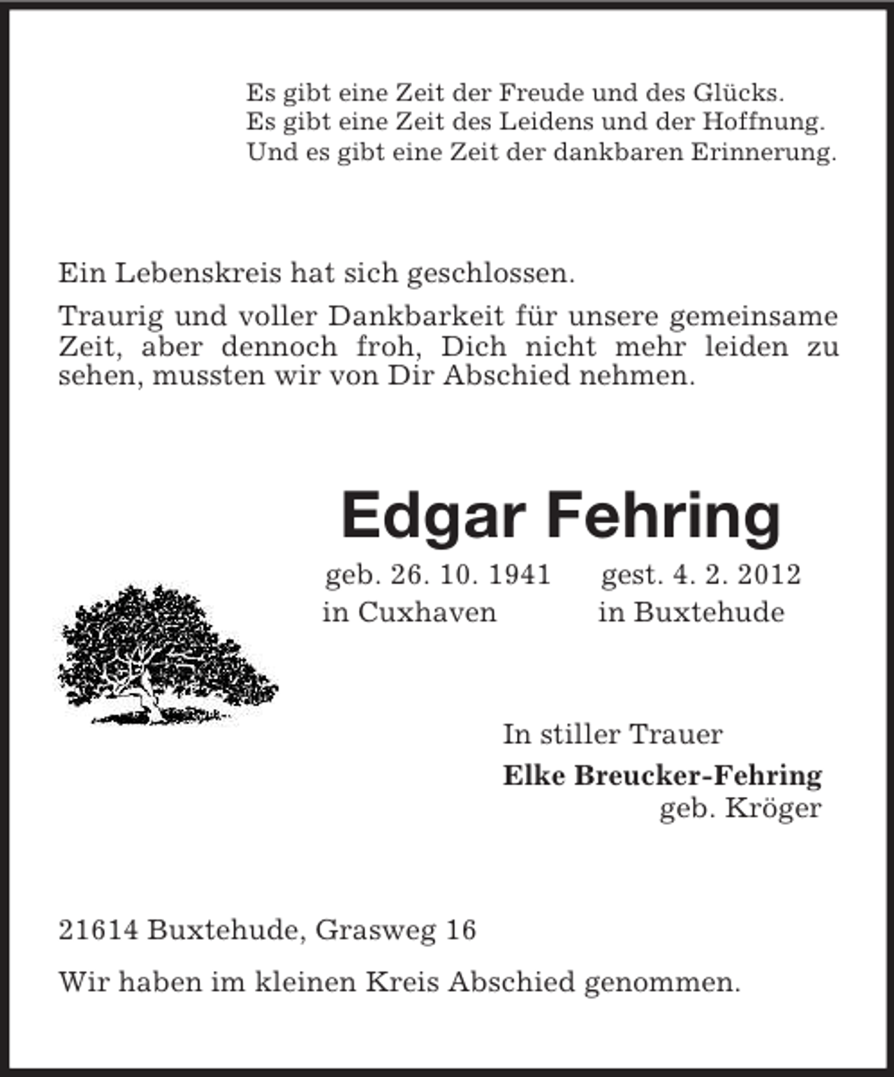 <p>Es gibt eine Zeit der Freude und des Glücks.<br />Es gibt eine Zeit des Leidens und der Hoffnung.<br />Und es gibt eine Zeit der dankbaren Erinnerung.<br />Ein Lebenskreis hat sich geschlossen.<br />Traurig und voller Dankbarkeit für unsere gemeinsame Zeit, aber dennoch froh, Dich nicht mehr leiden zu<br />sehen, mussten wir von Dir Abschied nehmen.<br />Edgar Fehring<br />geb. 26. 10. 1941 gest. 4. 2. 2012<br />in Cuxhaven in Buxtehude<br />In stiller Trauer<br />Elke Breucker-Fehring<br />geb. Kröger<br />21614 Buxtehude, Grasweg 16<br />Wir haben im kleinen Kreis Abschied genommen.</p>