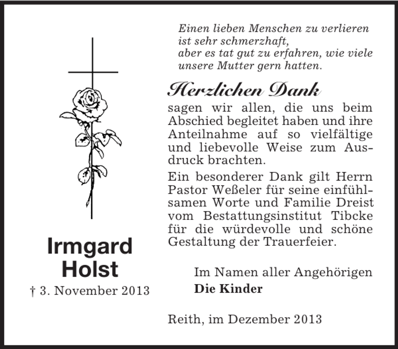 <p>Einen lieben Menschen zu verlieren<br />ist sehr schmerzhaft,<br />aber es tat gut zu erfahren, wie viele<br />unsere Mutter gern hatten.</p><p>Herzlichen Dank</p><p>Irmgard<br />Holst<br />† 3. November 2013</p><p>sagen wir allen, die uns beim<br />Abschied begleitet haben und ihre<br />Anteilnahme auf so vielfältige<br />und liebevolle Weise zum Ausdruck brachten.<br />Ein besonderer Dank gilt Herrn<br />Pastor Weßeler für seine einfühlsamen Worte und Familie Dreist<br />vom Bestattungsinstitut Tibcke<br />für die würdevolle und schöne<br />Gestaltung der Trauerfeier.<br />Im Namen aller Angehörigen<br />Die Kinder<br />Reith, im Dezember 2013</p>
