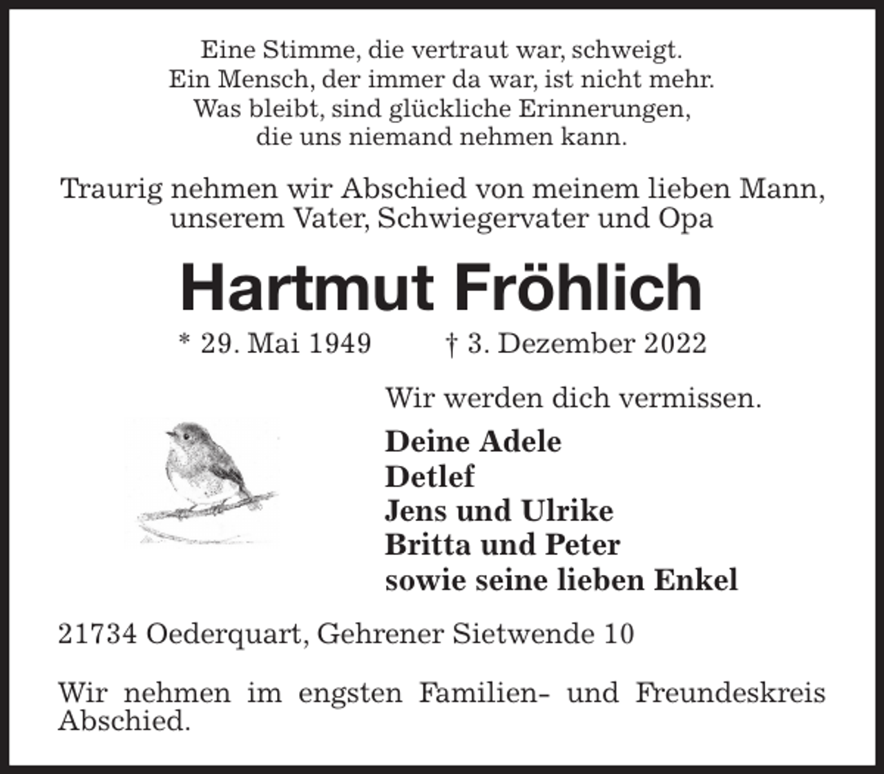<p>Eine Stimme, die vertraut war, schweigt.<br />Ein Mensch, der immer da war, ist nicht mehr.<br />Was bleibt, sind glückliche Erinnerungen,<br />die uns niemand nehmen kann.<br />Traurig nehmen wir Abschied von meinem lieben Mann, unserem Vater, Schwiegervater und Opa<br />Hartmut Fröhlich<br />* 29. Mai 1949 † 3. Dezember 2022<br />Wir werden dich vermissen.<br />Deine Adele<br />Detlef<br />Jens und Ulrike<br />Britta und Peter<br />sowie seine lieben Enkel<br />21734 Oederquart, Gehrener Sietwende 10</p><p>Wir nehmen im engsten Familien- und Freundeskreis Abschied.</p>