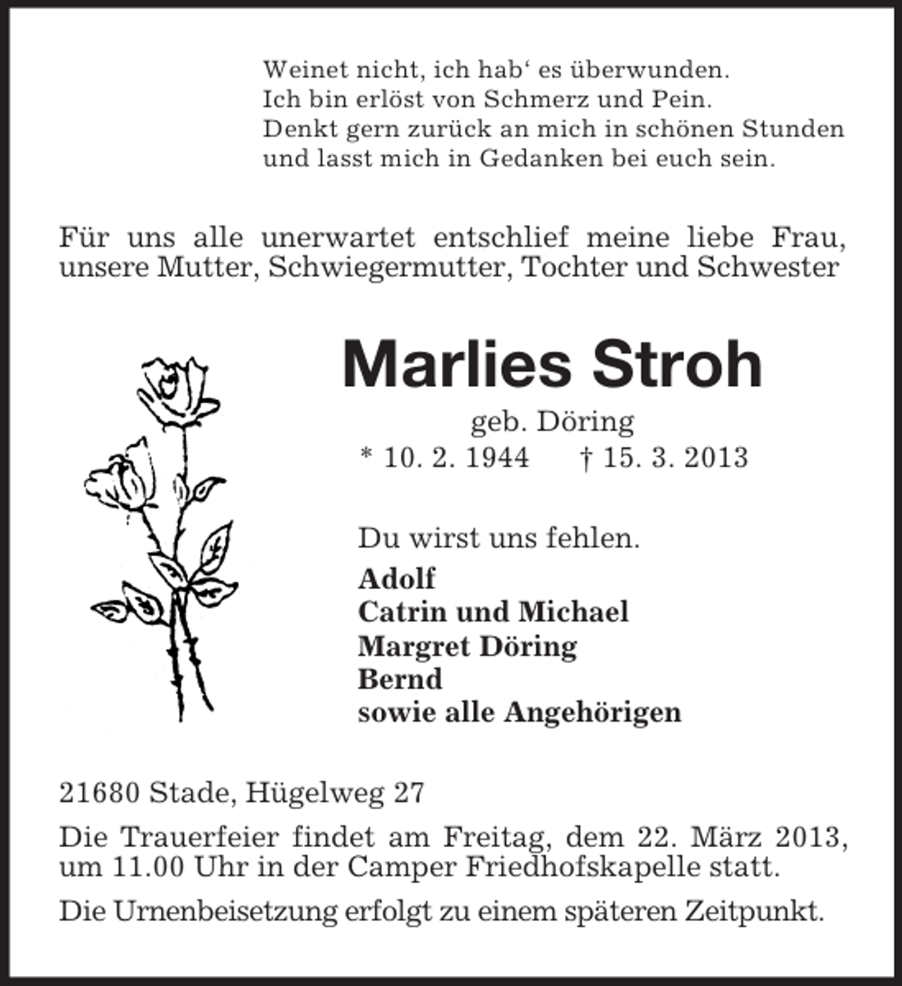 <p>Weinet nicht, ich hab‘ es überwunden.<br />Ich bin erlöst von Schmerz und Pein.<br />Denkt gern zurück an mich in schönen Stunden<br />und lasst mich in Gedanken bei euch sein.<br />Für uns alle unerwartet entschlief meine liebe Frau,<br />unsere Mutter, Schwiegermutter, Tochter und Schwester<br />Marlies Stroh<br />geb. Döring<br />* 10. 2. 1944 † 15. 3. 2013<br />Du wirst uns fehlen.<br />Adolf<br />Catrin und Michael<br />Margret Döring<br />Bernd<br />sowie alle Angehörigen<br />21680 Stade, Hügelweg 27<br />Die Trauerfeier findet am Freitag, dem 22. März 2013, um 11.00 Uhr in der Camper Friedhofskapelle statt.<br />Die Urnenbeisetzung erfolgt zu einem späteren Zeitpunkt.</p>