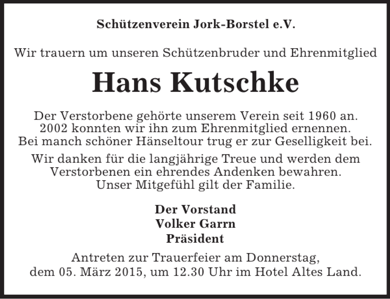 <p>Schützenverein Jork-Borstel e.V.<br />Wir trauern um unseren Schützenbruder und Ehrenmitglied<br />Hans Kutschke<br />Der Verstorbene gehörte unserem Verein seit 1960 an.<br />2002 konnten wir ihn zum Ehrenmitglied ernennen.<br />Bei manch schöner Hänseltour trug er zur Geselligkeit bei.<br />Wir danken für die langjährige Treue und werden dem<br />Verstorbenen ein ehrendes Andenken bewahren.<br />Unser Mitgefühl gilt der Familie.<br />Der Vorstand<br />Volker Garrn<br />Präsident<br />Antreten zur Trauerfeier am Donnerstag,<br />dem 05. März 2015, um 12.30 Uhr im Hotel Altes Land.</p>