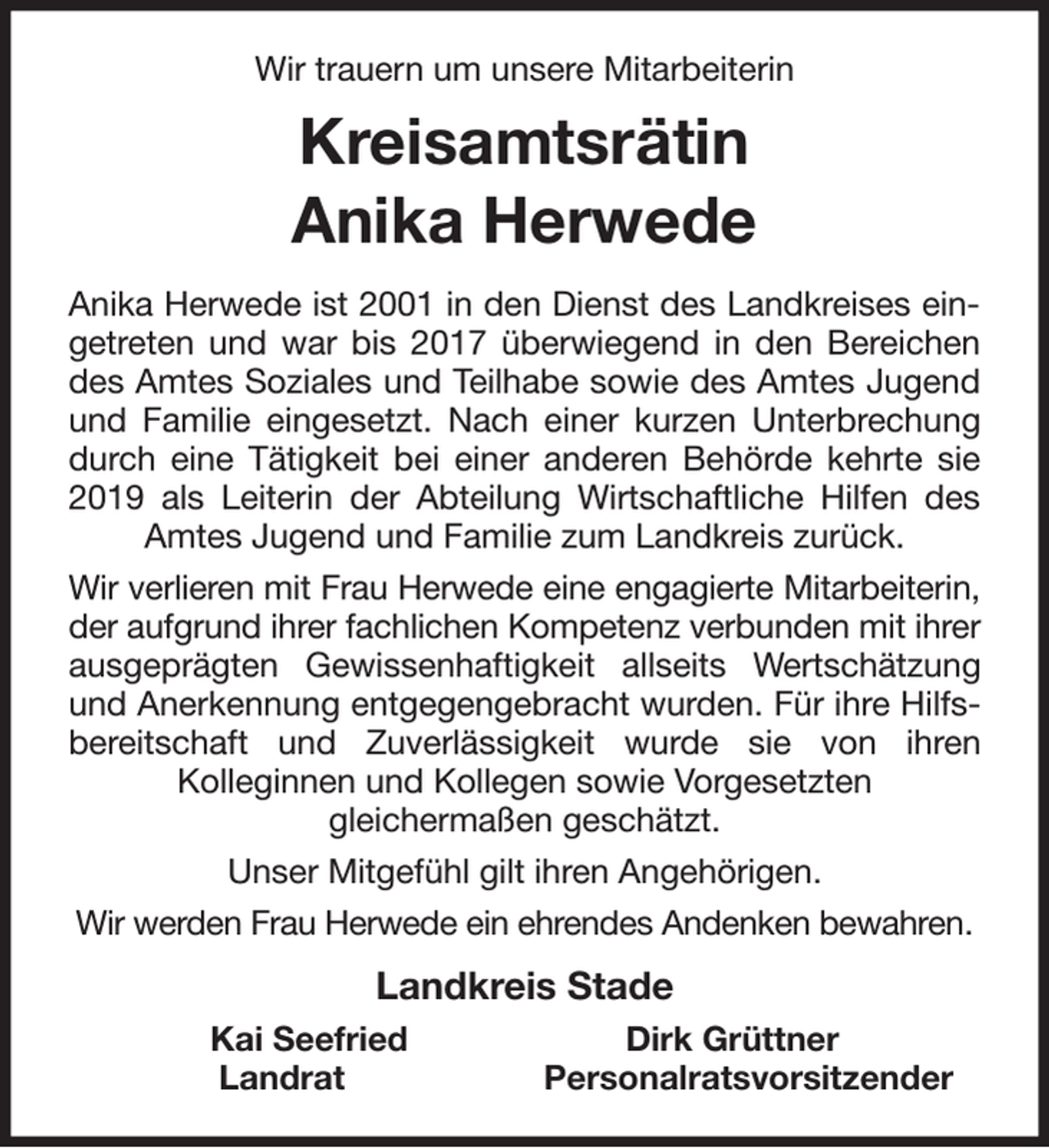 <p>Wir trauern um unsere Mitarbeiterin<br />Kreisamtsrätin<br />Anika Herwede<br />Anika Herwede ist 2001 in den Dienst des Landkreises ein-<br />getreten und war bis 2017 überwiegend in den Bereichen<br />des Amtes Soziales und Teilhabe sowie des Amtes Jugend<br />und Familie eingesetzt. Nach einer kurzen Unterbrechung<br />durch eine Tätigkeit bei einer anderen Behörde kehrte sie<br />2019 als Leiterin der Abteilung Wirtschaftliche Hilfen des<br />Amtes Jugend und Familie zum Landkreis zurück.<br />Wir verlieren mit Frau Herwede eine engagierte Mitarbeiterin,<br />der aufgrund ihrer fachlichen Kompetenz verbunden mit ihrer<br />ausgeprägten Gewissenhaftigkeit allseits Wertschätzung<br />und Anerkennung entgegengebracht wurden. Für ihre Hilfs-<br />bereitschaft und Zuverlässigkeit wurde sie von ihren<br />Kolleginnen und Kollegen sowie Vorgesetzten<br />gleichermaßen geschätzt.<br />Unser Mitgefühl gilt ihren Angehörigen.<br />Wir werden Frau Herwede ein ehrendes Andenken bewahren.<br />Landkreis Stade<br />Kai Seefried Dirk Grüttner<br />Landrat Personalratsvorsitzender</p>