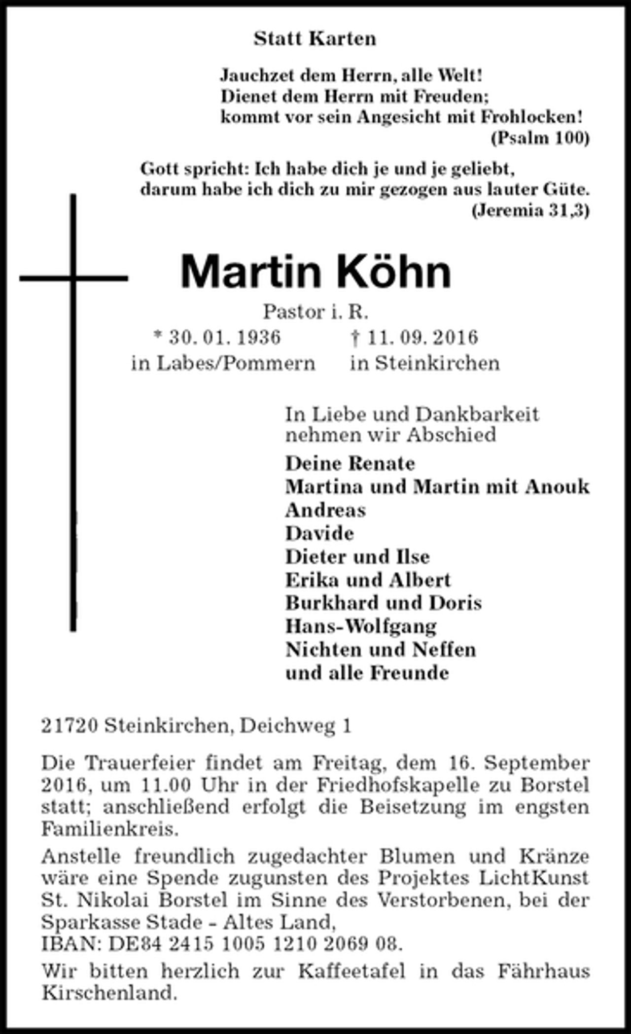 <p>Statt Karten<br />Jauchzet dem Herrn, alle Welt!<br />Dienet dem Herrn mit Freuden;<br />kommt vor sein Angesicht mit Frohlocken!<br />(Psalm 100)<br />Gott spricht: Ich habe dich je und je geliebt,<br />darum habe ich dich zu mir gezogen aus lauter Güte.<br />(Jeremia 31,3)<br />Martin Köhn<br />Pastor i. R.<br />* 30. 01. 1936 † 11. 09. 2016<br />in Labes/Pommern in Steinkirchen<br />In Liebe und Dankbarkeit<br />nehmen wir Abschied<br />Deine Renate<br />Martina und Martin mit Anouk<br />Andreas<br />Davide<br />Dieter und Ilse<br />Erika und Albert<br />Burkhard und Doris<br />Hans-Wolfgang<br />Nichten und Neffen<br />und alle Freunde<br />21720 Steinkirchen, Deichweg 1<br />Die Trauerfeier findet am Freitag, dem 16. September 2016, um 11.00 Uhr in der Friedhofskapelle zu Borstel statt; anschließend erfolgt die Beisetzung im engsten Familienkreis.<br />Anstelle freundlich zugedachter Blumen und Kränze wäre eine Spende zugunsten des Projektes LichtKunst St. Nikolai Borstel im Sinne des Verstorbenen, bei der Sparkasse Stade - Altes Land,<br />IBAN: DE84 2415 1005 1210 2069 08.<br />Wir bitten herzlich zur Kaffeetafel in das Fährhaus<br />Kirschenland.</p>