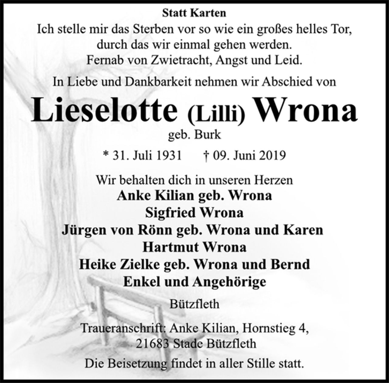 <p>Statt Karten<br />Ich stelle mir das Sterben vor so wie ein großes helles Tor,<br />durch das wir einmal gehen werden.<br />Fernab von Zwietracht, Angst und Leid.<br />In Liebe und Dankbarkeit nehmen wir Abschied von<br />Lieselotte (Lilli) Wrona<br />geb. Burk<br />* 31. Juli 1931 † 09. Juni 2019<br />Wir behalten dich in unseren Herzen<br />Anke Kilian geb. Wrona<br />Sigfried Wrona<br />Jürgen von Rönn geb. Wrona und Karen<br />Hartmut Wrona<br />Heike Zielke geb. Wrona und Bernd<br />Enkel und Angehörige<br />Bützfleth<br />Traueranschrift: Anke Kilian, Hornstieg 4,<br />21683 Stade Bützfleth<br />Die Beisetzung findet in aller Stille statt.</p>