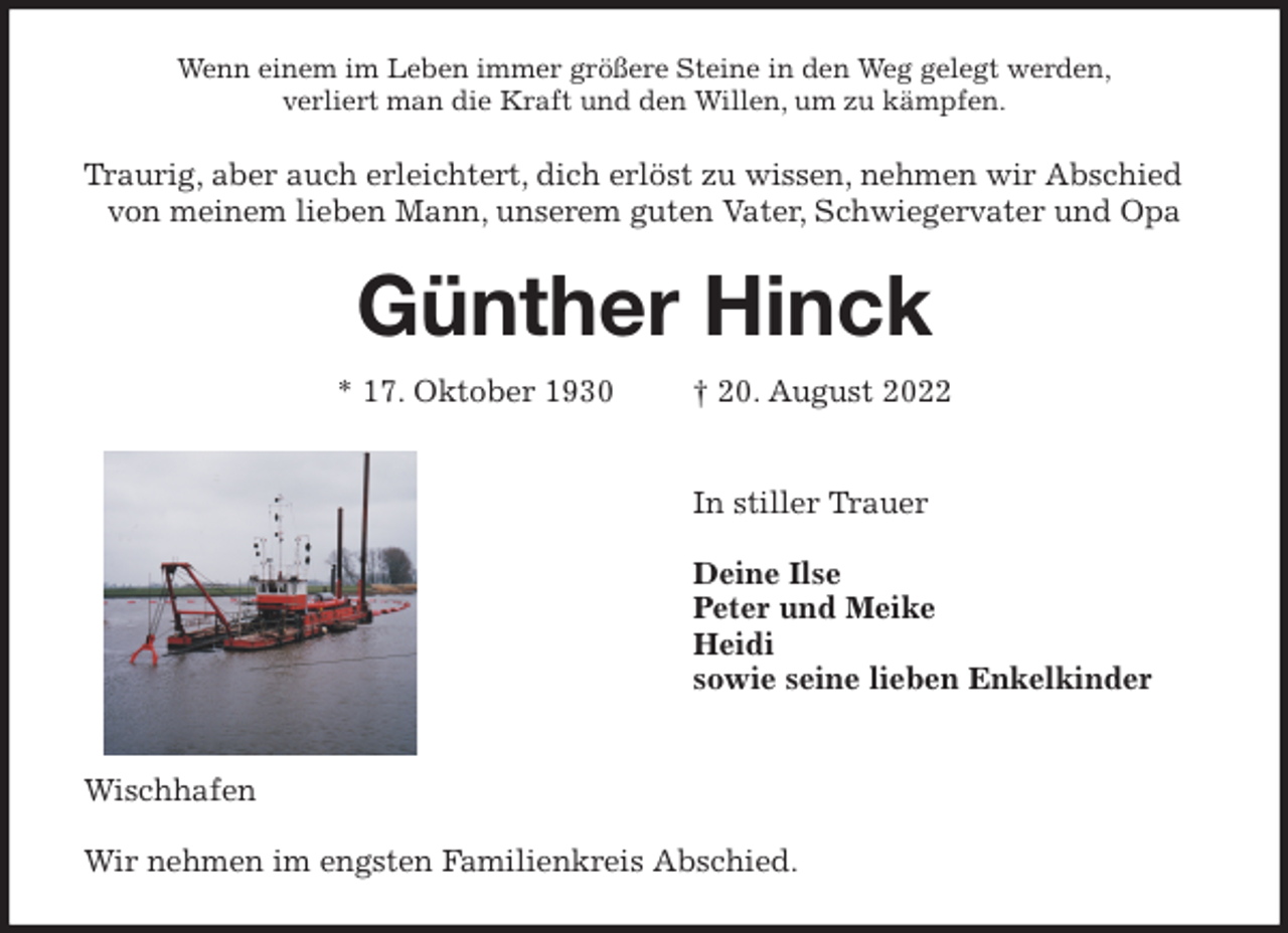 <p>Wenn einem im Leben immer größere Steine in den Weg gelegt werden,<br />verliert man die Kraft und den Willen, um zu kämpfen.<br />Traurig, aber auch erleichtert, dich erlöst zu wissen, nehmen wir Abschied von meinem lieben Mann, unserem guten Vater, Schwiegervater und Opa<br />Günther Hinck</p><p>* 17. Oktober 1930 † 20. August 2022</p><p>In stiller Trauer</p><p>Deine Ilse<br />Peter und Meike<br />Heidi<br />sowie seine lieben Enkelkinder</p><p>Wischhafen</p><p>Wir nehmen im engsten Familienkreis Abschied.</p>