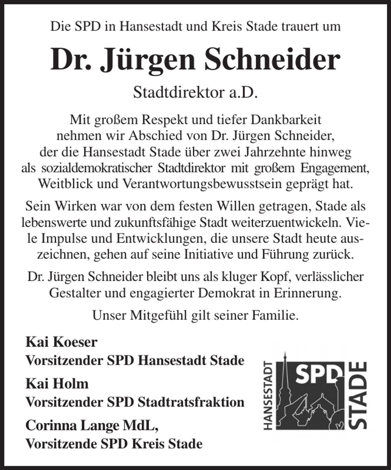 <p>Die SPD in Hansestadt und Kreis Stade trauert um<br />Dr. Jürgen Schneider<br />Stadtdirektor a.D.<br />Mit großem Respekt und tiefer Dankbarkeit<br />nehmen wir Abschied von Dr. Jürgen Schneider,<br />der die Hansestadt Stade über zwei Jahrzehnte hinweg<br />als sozialdemokratischer Stadtdirektor mit großem Engagement,<br />Weitblick und Verantwortungsbewusstsein geprägt hat.<br />Sein Wirken war von dem festen Willen getragen, Stade als lebenswerte und zukunftsfähige Stadt weiterzuentwickeln. Viele Impulse und Entwicklungen, die unsere Stadt heute auszeichnen, gehen auf seine Initiative und Führung zurück.<br />Dr. Jürgen Schneider bleibt uns als kluger Kopf, verlässlicher Gestalter und engagierter Demokrat in Erinnerung.<br />Unser Mitgefühl gilt seiner Familie.<br />Kai Koeser<br />Vorsitzender SPD Hansestadt Stade<br />Kai Holm<br />Vorsitzender SPD Stadtratsfraktion<br />Corinna Lange MdL,<br />Vorsitzende SPD Kreis Stade</p>