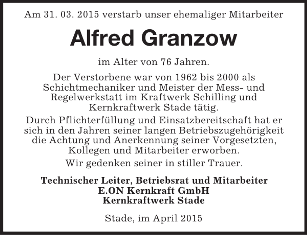 <p>Am 31. 03. 2015 verstarb unser ehemaliger Mitarbeiter<br />Alfred Granzow<br />im Alter von 76 Jahren.<br />Der Verstorbene war von 1962 bis 2000 als<br />Schichtmechaniker und Meister der Mess- und<br />Regelwerkstatt im Kraftwerk Schilling und<br />Kernkraftwerk Stade tätig.<br />Durch Pflichterfüllung und Einsatzbereitschaft hat er sich in den Jahren seiner langen Betriebszugehörigkeit die Achtung und Anerkennung seiner Vorgesetzten, Kollegen und Mitarbeiter erworben.<br />Wir gedenken seiner in stiller Trauer.<br />Technischer Leiter, Betriebsrat und Mitarbeiter<br />E.ON Kernkraft GmbH<br />Kernkraftwerk Stade<br />Stade, im April 2015</p>