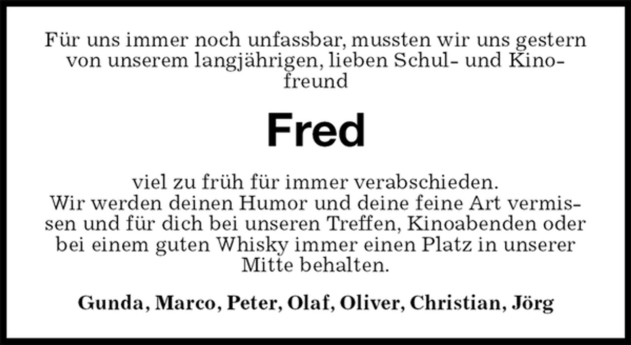 <p>Für uns immer noch unfassbar, mussten wir uns gestern von unserem langjährigen, lieben Schul- und Kinofreund<br />Fred<br />viel zu früh für immer verabschieden.<br />Wir werden deinen Humor und deine feine Art vermissen und für dich bei unseren Treffen, Kinoabenden oder bei einem guten Whisky immer einen Platz in unserer Mitte behalten.<br />Gunda, Marco, Peter, Olaf, Oliver, Christian, Jörg</p>