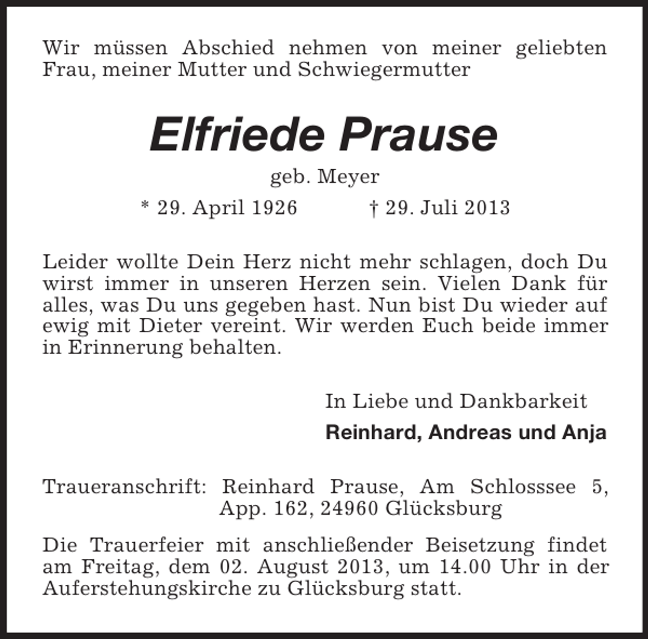 <p>Wir müssen Abschied nehmen von meiner geliebten Frau, meiner Mutter und Schwiegermutter<br />Elfriede Prause<br />geb. Meyer<br />* 29. April 1926 † 29. Juli 2013<br />Leider wollte Dein Herz nicht mehr schlagen, doch Du wirst immer in unseren Herzen sein. Vielen Dank für<br />alles, was Du uns gegeben hast. Nun bist Du wieder auf ewig mit Dieter vereint. Wir werden Euch beide immer in Erinnerung behalten.<br />In Liebe und Dankbarkeit<br />Reinhard, Andreas und Anja<br />Traueranschrift: Reinhard Prause, Am Schlosssee 5, App. 162, 24960 Glücksburg<br />Die Trauerfeier mit anschließender Beisetzung findet am Freitag, dem 02. August 2013, um 14.00 Uhr in der Auferstehungskirche zu Glücksburg statt.</p>