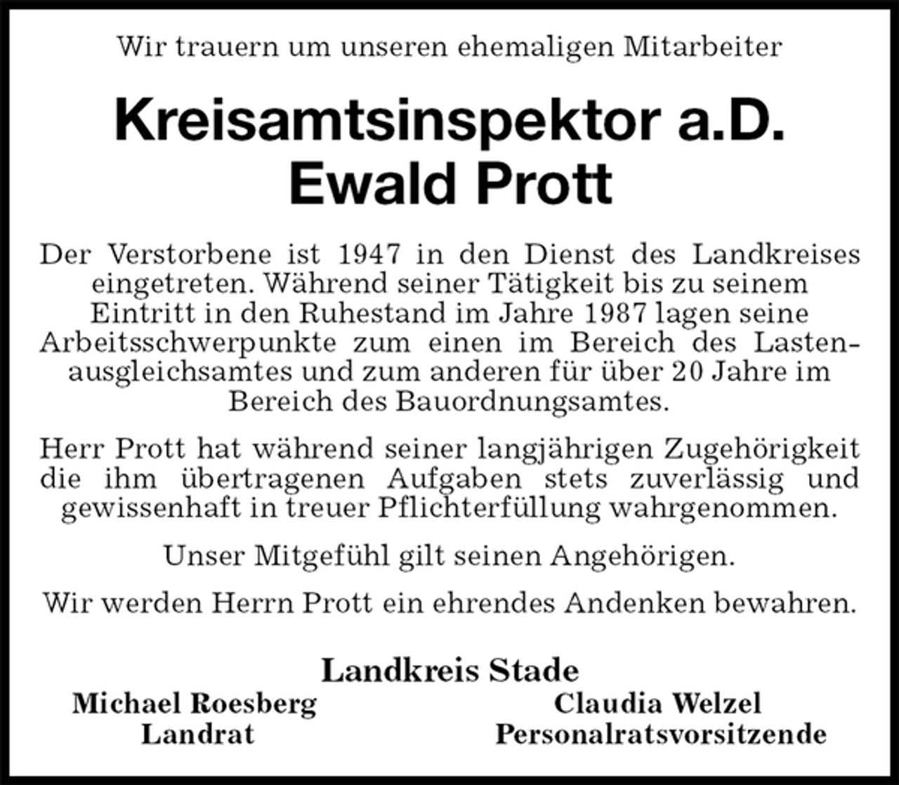 <p>Wir trauern um unseren ehemaligen Mitarbeiter<br />Kreisamtsinspektor a.D.<br />Ewald Prott<br />Der Verstorbene ist 1947 in den Dienst des Landkreises eingetreten. Während seiner Tätigkeit bis zu seinem<br />Eintritt in den Ruhestand im Jahre 1987 lagen seine<br />Arbeitsschwerpunkte zum einen im Bereich des Lastenausgleichsamtes und zum anderen für über 20 Jahre im<br />Bereich des Bauordnungsamtes.<br />Herr Prott hat während seiner langjährigen Zugehörigkeit die ihm übertragenen Aufgaben stets zuverlässig und<br />gewissenhaft in treuer Pflichterfüllung wahrgenommen.<br />Unser Mitgefühl gilt seinen Angehörigen.<br />Wir werden Herrn Prott ein ehrendes Andenken bewahren.<br />Landkreis Stade<br />Michael Roesberg Claudia Welzel<br />Landrat Personalratsvorsitzende</p>