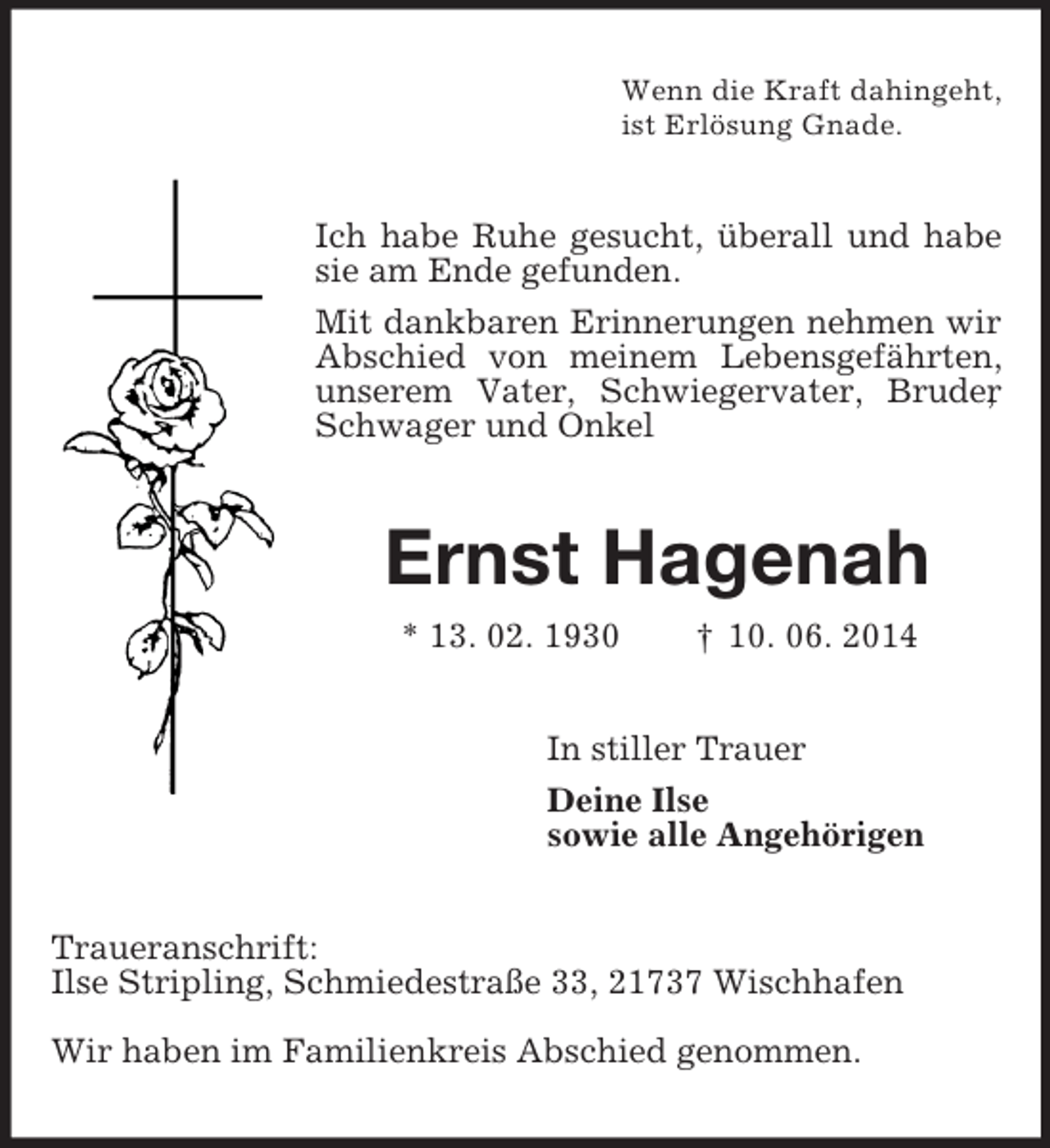 <p>Wenn die Kraft dahingeht,<br />ist Erlösung Gnade.<br />Ich habe Ruhe gesucht, überall und habe sie am Ende gefunden.<br />Mit dankbaren Erinnerungen nehmen wir Abschied von meinem Lebensgefährten, unserem Vater, Schwiegervater, Bruder, Schwager und Onkel<br />Ernst Hagenah<br />* 13. 02. 1930 † 10. 06. 2014<br />In stiller Trauer<br />Deine Ilse<br />sowie alle Angehörigen<br />Traueranschrift:<br />Ilse Stripling, Schmiedestraße 33, 21737 Wischhafen</p><p>Wir haben im Familienkreis Abschied genommen.</p>
