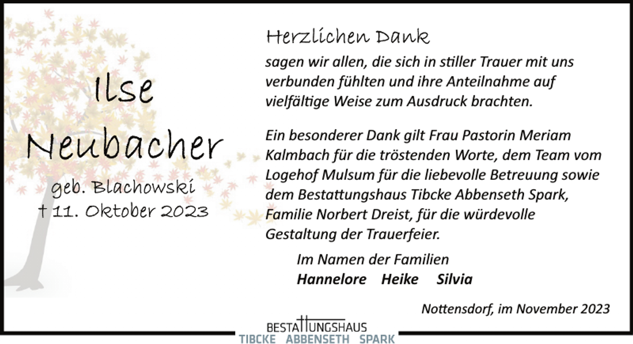 <p>sagen wir allen, die sich in stiller Trauer mit uns<br />verbunden fühlten und ihre Anteilnahme auf<br />vielfältige Weise zum Ausdruck brachten.<br />Ein besonderer Dank gilt Frau Pastorin Meriam<br />Kalmbach für die tröstenden Worte, dem Team vom<br />Logehof Mulsum für die liebevolle Betreuung sowie<br />dem Bestattungshaus Tibcke Abbenseth Spark,<br />Familie Norbert Dreist, für die würdevolle<br />Gestaltung der Trauerfeier.<br />Im Namen der Familien<br />Hannelore Heike Silvia<br />Nottensdorf, im November 2023</p>