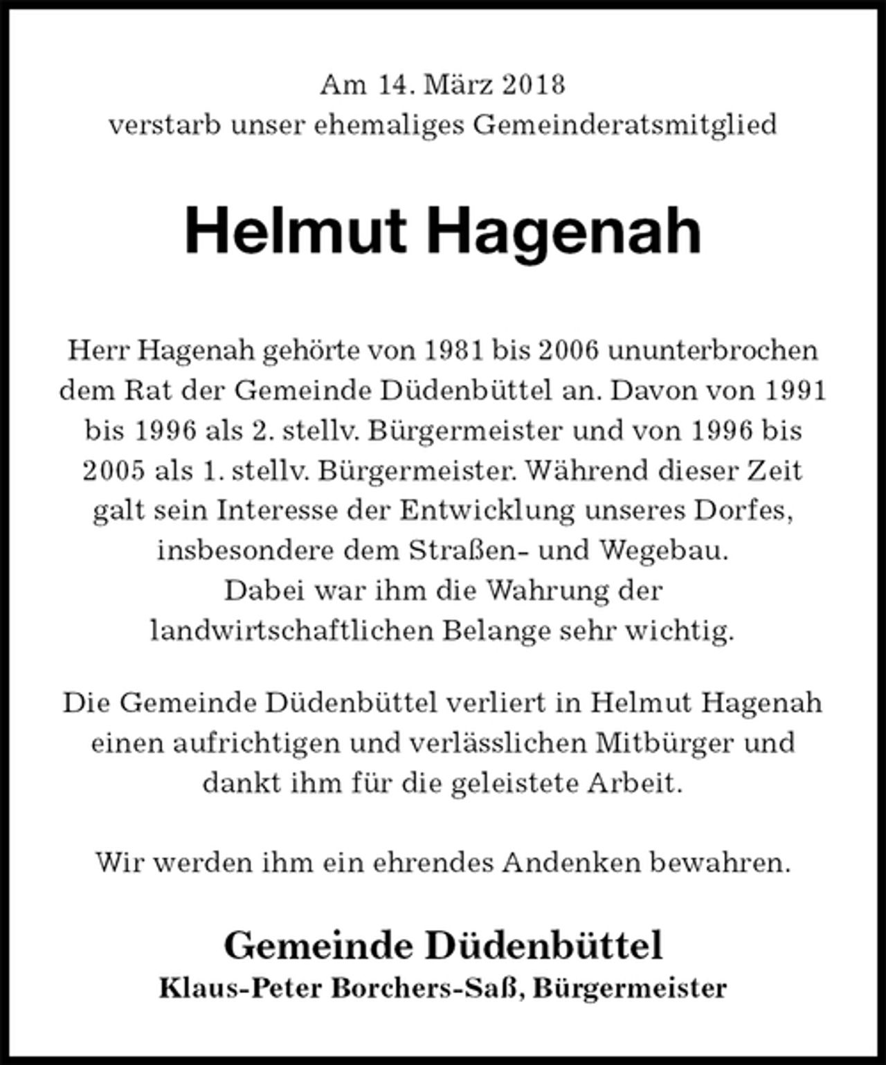 <p>Am 14. März 2018<br />verstarb unser ehemaliges Gemeinderatsmitglied<br />Helmut Hagenah<br />Herr Hagenah gehörte von 1981 bis 2006 ununterbrochen dem Rat der Gemeinde Düdenbüttel an. Davon von 1991 bis 1996 als 2. stellv. Bürgermeister und von 1996 bis 2005 als 1. stellv. Bürgermeister. Während dieser Zeit galt sein Interesse der Entwicklung unseres Dorfes,<br />insbesondere dem Straßen- und Wegebau.<br />Dabei war ihm die Wahrung der<br />landwirtschaftlichen Belange sehr wichtig.<br />Die Gemeinde Düdenbüttel verliert in Helmut Hagenah einen aufrichtigen und verlässlichen Mitbürger und dankt ihm für die geleistete Arbeit.<br />Wir werden ihm ein ehrendes Andenken bewahren.<br />Gemeinde Düdenbüttel<br />Klaus-Peter Borchers-Saß, Bürgermeister</p>