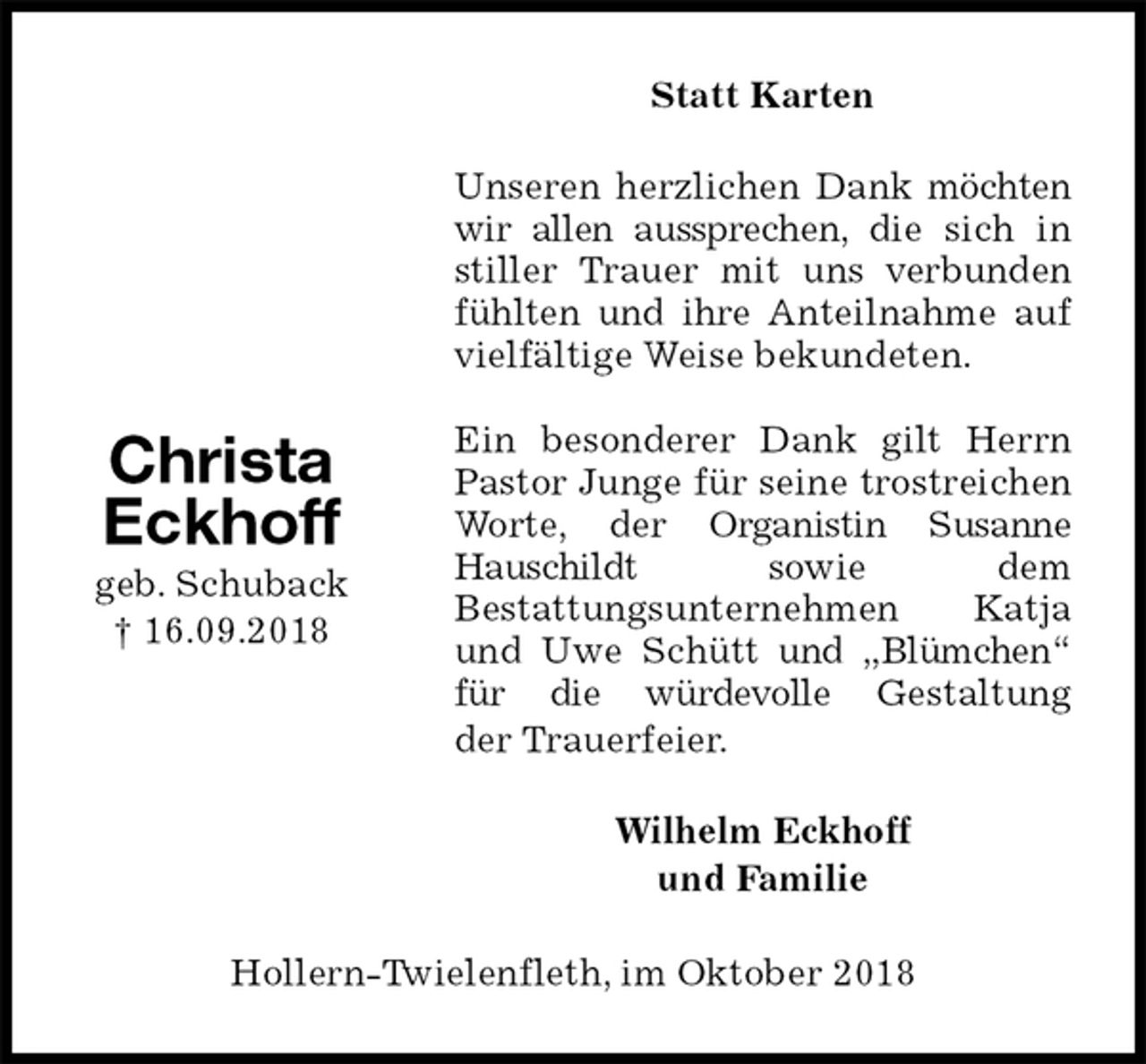 <p>Statt Karten<br />Unseren herzlichen Dank möchten wir allen aussprechen, die sich in stiller Trauer mit uns verbunden fühlten und ihre Anteilnahme auf vielfältige Weise bekundeten.</p><p>Ein besonderer Dank gilt Herrn Pastor Junge für seine trostreichen Worte, der Organistin Susanne Hauschildt sowie dem<br />Bestattungsunternehmen Katja und Uwe Schütt und „Blümchen“ für die würdevolle Gestaltung<br />der Trauerfeier.<br />Wilhelm Eckhoff<br />und Familie<br />Hollern-Twielenfleth, im Oktober 2018<br />Christa Eckhoff<br />geb. Schuback<br />† 16.09.2018</p>