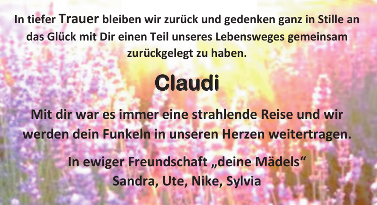 <p>In tiefer Trauer bleiben wir zurück und gedenken ganz in Stille an<br />das Glück mit Dir einen Teil unseres Lebensweges gemeinsam<br />zurückgelegt zu haben.<br />Claudia<br />Mit dir war es immer eine strahlende Reise und wir<br />werden dein Funkeln in unseren Herzen weitertragen.<br />In ewiger Freundschaft „deine Mädels“<br />Sandra, Ute, Nike, Sylvia</p>