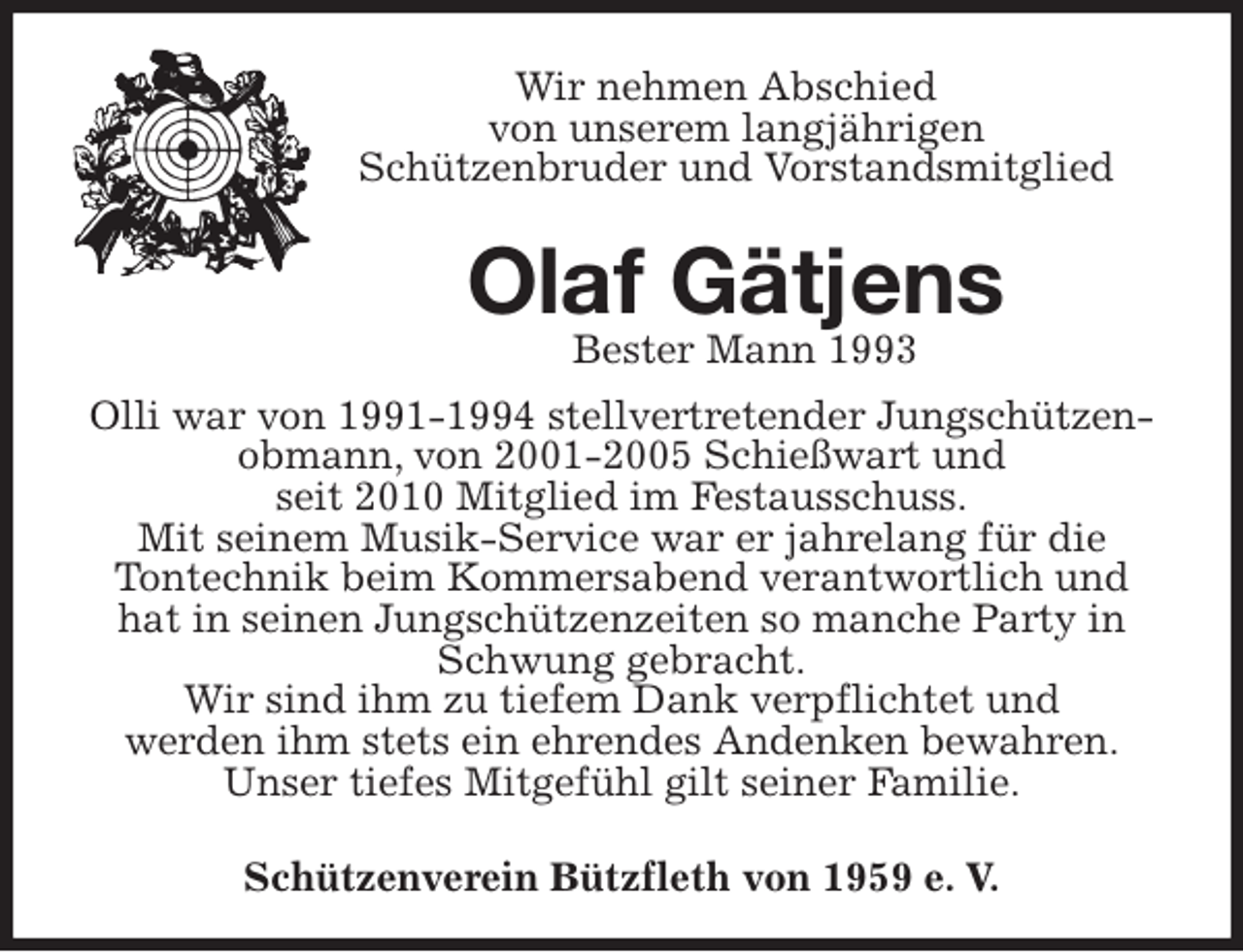 <p>Bester Mann 1993<br />Schützenverein Bützfleth von 1959 e. V.<br />Olaf Gätjens<br />Olli war von 1991-1994 stellvertretender Jungschützenobmann, von 2001-2005 Schießwart und<br />seit 2010 Mitglied im Festausschuss.<br />Mit seinem Musik-Service war er jahrelang für die<br />Tontechnik beim Kommersabend verantwortlich und hat in seinen Jungschützenzeiten so manche Party in Schwung gebracht.<br />Wir sind ihm zu tiefem Dank verpflichtet und<br />werden ihm stets ein ehrendes Andenken bewahren.<br />Unser tiefes Mitgefühl gilt seiner Familie.<br />Wir nehmen Abschied<br />von unserem langjährigen<br />Schützenbruder und Vorstandsmitglied</p>