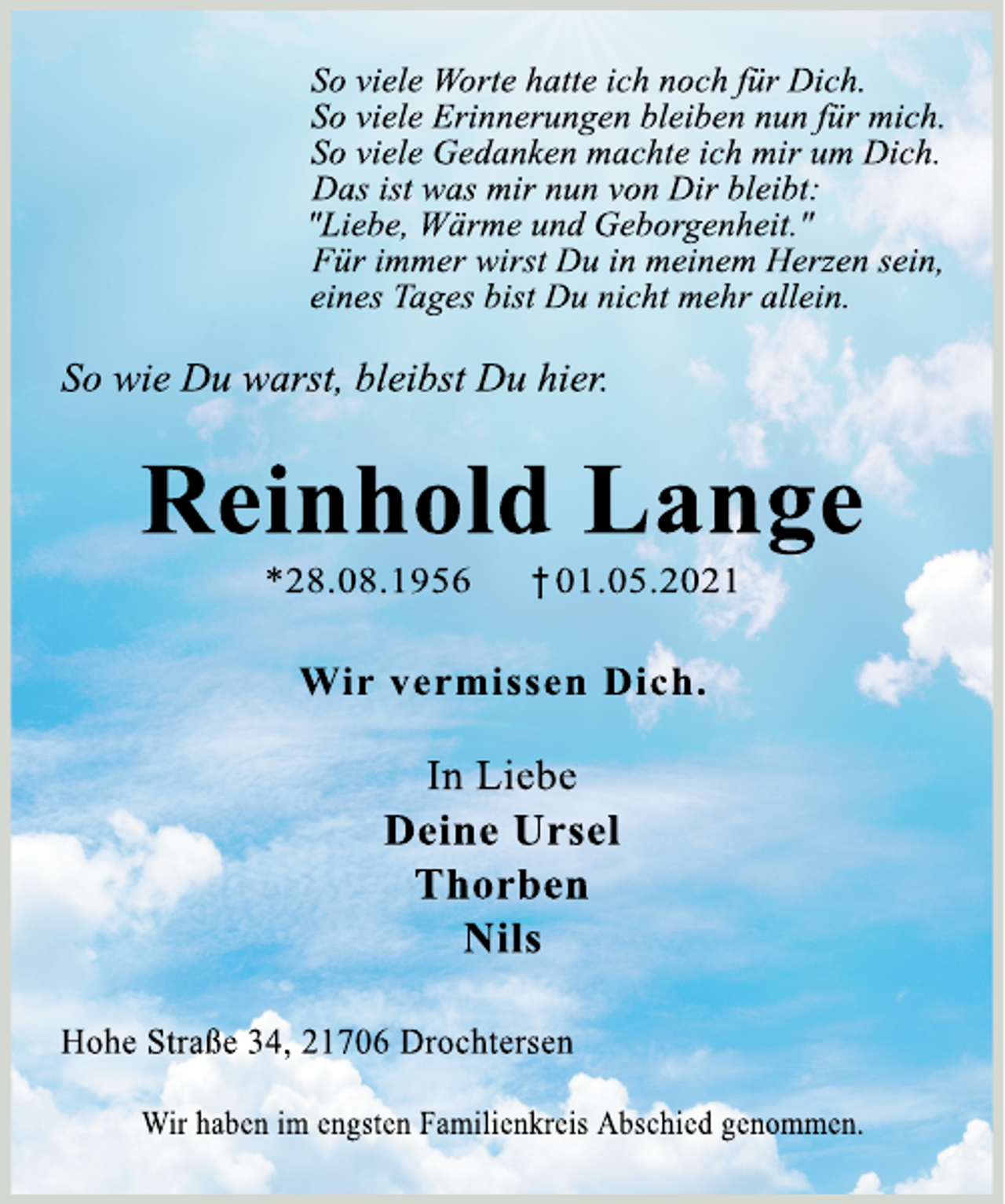 <p>So viele Worte hatte ich noch für Dich.<br />So viele Erinnerungen bleiben nun für mich.<br />So viele Gedanken machte ich mir um Dich.<br />Dass ist was mir nun von Dir bleibt:<br />"Liebe, Wärme und Geborgenheit."<br />Für immer wirst Du in meinem Herzen sein,<br />eines Tages bist Du nicht mehr allein.<br />So wie Du warst, bleibst Du hier.<br />Reinhold Lange<br />* 28.08. 1956 + 01.05.2021<br />Wir vermissen Dich.<br />In Liebe<br />Deine Ursel<br />Thorben<br />Nils<br />Hohe Straße 34, 21706 Drochtersen<br />Wir haben im engsten Familienkreis Abschied genommen.</p>