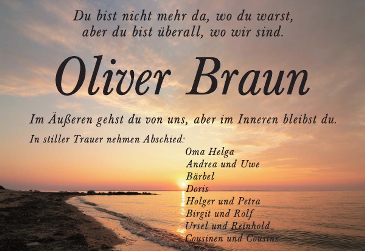 <p>Du bist nicht mehr da, wo du warst,<br />aber du bist überall, wo wir sind.<br />Oliver Braun<br />Im Äußeren gehst du von uns, aber im Inneren bleibst du.<br />In stiller Trauer nehmen Abschied:<br />Oma Helga<br />Andrea und Uwe<br />Bärbel<br />Doris<br />Holger und Petra<br />Birgit und Rolf<br />Ursel und Reinhold<br />Cousinen und Cousins</p>