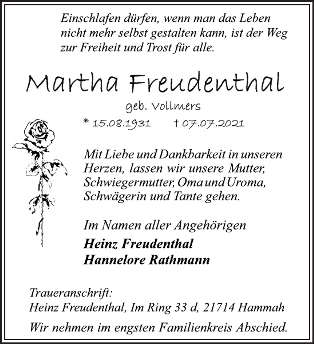 <p>Einschlafen dürfen, wenn man das Leben<br />nicht mehr selbst gestalten kann, ist der Weg<br />zur Freiheit und Trost für alle.<br />Martha Freudenthal<br />geb. Vollmers<br />*15.08.1931 + 07.07.2021</p>
<p>Mit Liebe und Dankbarkeit in unseren<br />Herzen, lassen wir unsere Mutter,<br />Schwiegermutter, Oma und Uroma,<br />Schwägerin und Tante gehen.</p>
<p>Im Namen aller Angehörigen<br />Heinz Freudenthal<br />Hannelore Rathmann</p>
<p>Traueranschrift:<br />Heinz Freudenthal, Im Ring 33 d, 21714 Hammah<br />Wir nehmen im engsten Familienkreis Abschied.</p>