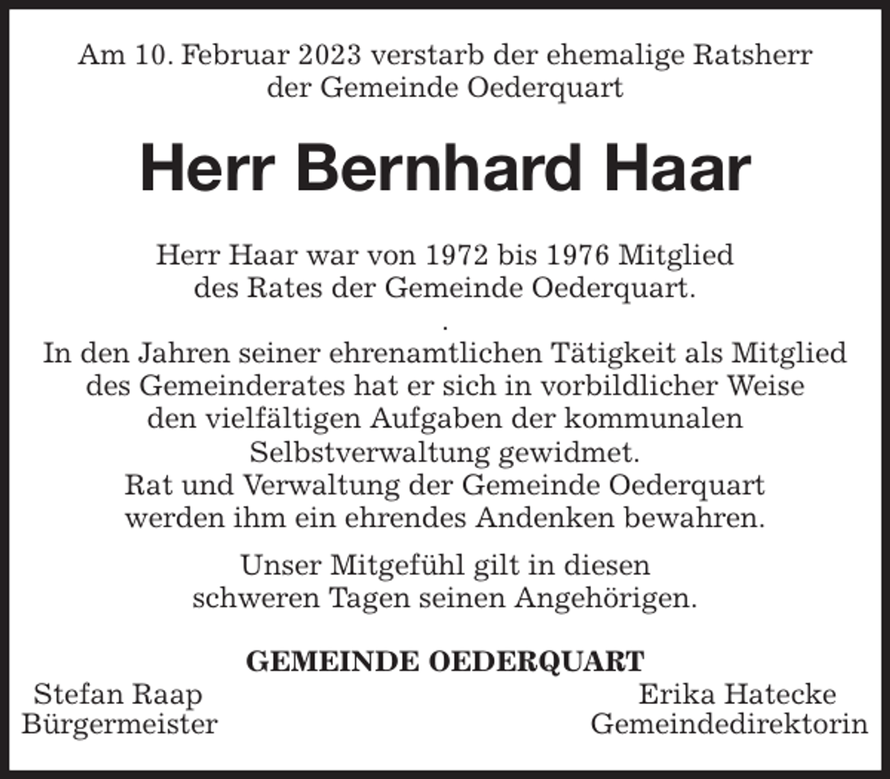 <p>Am 10. Februar 2023 verstarb der ehemalige Ratsherr<br />der Gemeinde Oederquart<br />Herr Bernhard Haar<br />Herr Haar war von 1972 bis 1976 Mitglied<br />des Rates der Gemeinde Oederquart.<br />.<br />In den Jahren seiner ehrenamtlichen Tätigkeit als Mitglied des Gemeinderates hat er sich in vorbildlicher Weise<br />den vielfältigen Aufgaben der kommunalen<br />Selbstverwaltung gewidmet.<br />Rat und Verwaltung der Gemeinde Oederquart<br />werden ihm ein ehrendes Andenken bewahren.<br />Unser Mitgefühl gilt in diesen<br />schweren Tagen seinen Angehörigen.<br />GEMEINDE OEDERQUART<br />Stefan Raap Erika Hatecke<br />Bürgermeister Gemeindedirektorin</p>