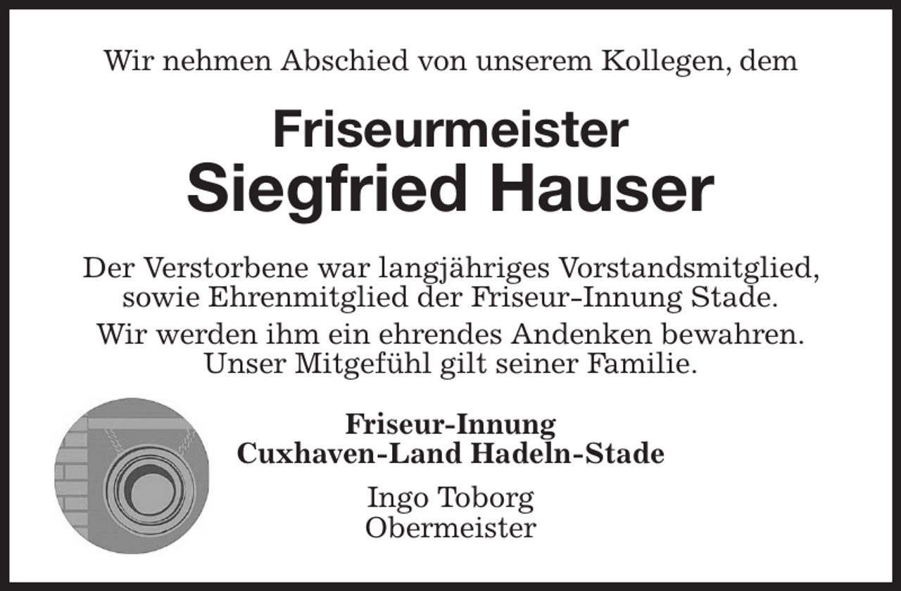 <p>Wir nehmen Abschied von unserem Kollegen, dem<br />Friseurmeister</p><p>Siegfried Hauser<br />Der Verstorbene war langjähriges Vorstandsmitglied, sowie Ehrenmitglied der Friseur-Innung Stade.<br />Wir werden ihm ein ehrendes Andenken bewahren.<br />Unser Mitgefühl gilt seiner Familie.<br />Friseur-Innung<br />Cuxhaven-Land Hadeln-Stade<br />Ingo Toborg<br />Obermeister</p>